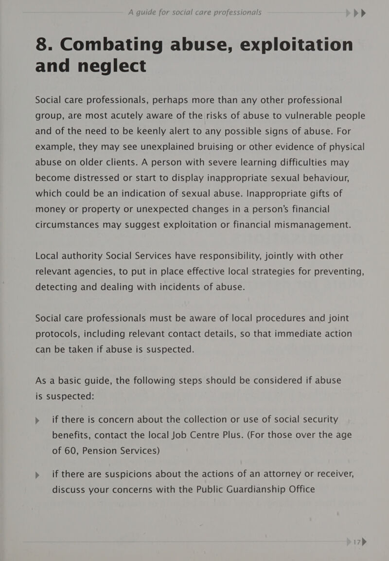 8. Combating abuse, exploitation and neglect Social care professionals, perhaps more than any other professional group, are most acutely aware of the risks of abuse to vulnerable people and of the need to be keenly alert to any possible signs of abuse. For example, they may see unexplained bruising or other evidence of physical abuse on older clients. A person with severe learning difficulties may become distressed or start to display inappropriate sexual behaviour, which could be an indication of sexual abuse. Inappropriate gifts of money or property or unexpected changes in a person’s financial circumstances may suggest exploitation or financial mismanagement. Local authority Social Services have responsibility, jointly with other relevant agencies, to put in place effective local strategies for preventing, detecting and dealing with incidents of abuse. Social care professionals must be aware of local procedures and joint protocols, including relevant contact details, so that immediate action can be taken if abuse is suspected. As a basic guide, the following steps should be considered if abuse is Suspected: » if there is concern about the collection or use of social security benefits, contact the local Job Centre Plus. (For those over the age of 60, Pension Services) » if there are suspicions about the actions of an attorney or receiver, discuss your concerns with the Public Guardianship Office