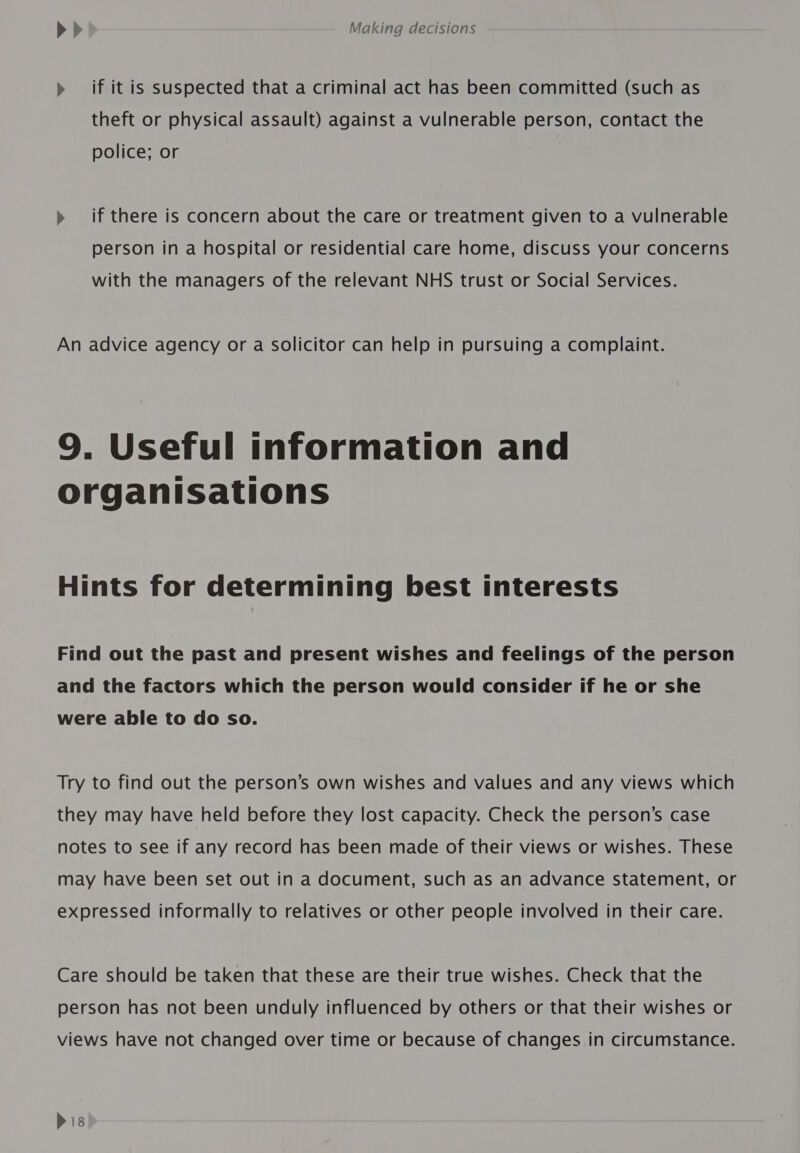 » if it is suspected that a criminal act has been committed (such as theft or physical assault) against a vulnerable person, contact the police; or » if there is concern about the care or treatment given to a vulnerable person in a hospital or residential care home, discuss your concerns with the managers of the relevant NHS trust or Social Services. An advice agency or a Solicitor can help in pursuing a complaint. 9. Useful information and organisations Hints for determining best interests Find out the past and present wishes and feelings of the person and the factors which the person would consider if he or she were able to do so. Try to find out the person’s own wishes and values and any views which they may have held before they lost capacity. Check the person’s case notes to see if any record has been made of their views or wishes. These may have been set out in a document, such as an advance statement, or expressed informally to relatives or other people involved in their care. Care should be taken that these are their true wishes. Check that the person has not been unduly influenced by others or that their wishes or views have not changed over time or because of changes in circumstance. Dis