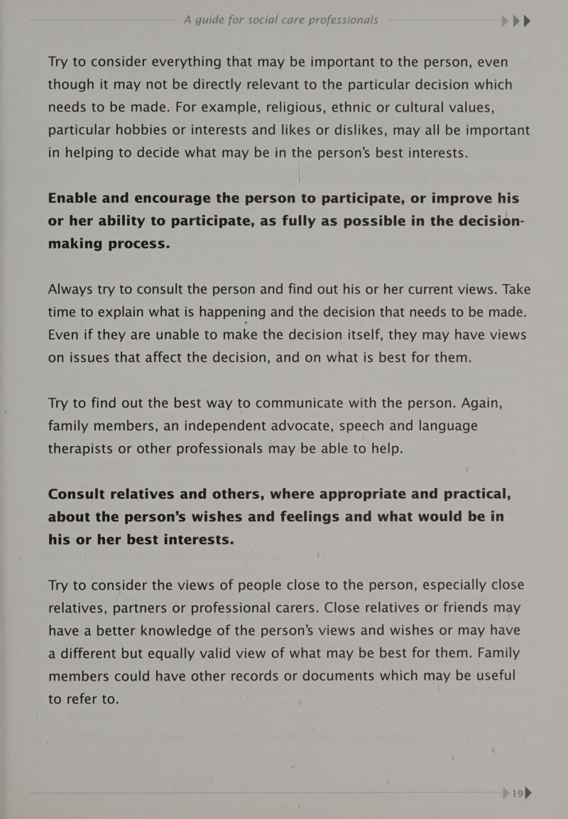 Try to consider everything that may be important to the person, even though it may not be directly relevant to the particular decision which needs to be made. For example, religious, ethnic or cultural values, particular hobbies or interests and likes or dislikes, may all be important in helping to decide what may be in the person’s best interests. Enable and encourage the person to participate, or improve his or her ability to participate, as fully as possible in the decision- making process. Always try to consult the person and find out his or her current views. Take time to explain what is happening and the decision that needs to be made. Even if they are unable to make the decision itself, they may have views on issues that affect the decision, and on what is best for them. Try to find out the best way to communicate with the person. Again, family members, an independent advocate, speech and language therapists or other professionals may be able to help. Consult relatives and others, where appropriate and practical, about the person’s wishes and feelings and what would be in his or her best interests. Try to consider the views of people close to the person, especially close relatives, partners or professional carers. Close relatives or friends may have a better knowledge of the person’s views and wishes or may have a different but equally valid view of what may be best for them. Family members could have other records or documents which may be useful to refer to.