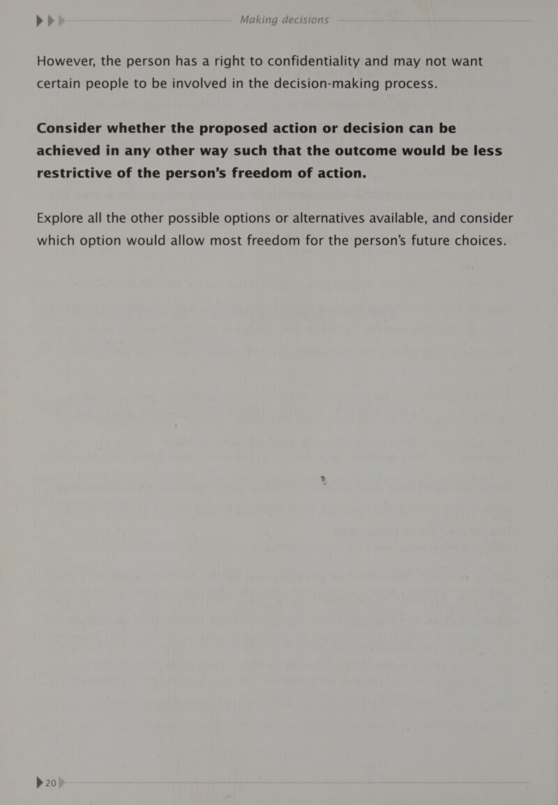 However, the person has a right to confidentiality and may not want certain people to be involved in the decision-making process. Consider whether the proposed action or decision can be achieved in any other way such that the outcome would be less restrictive of the person’s freedom of action. Explore all the other possible options or alternatives available, and consider which option would allow most freedom for the person’s future choices.