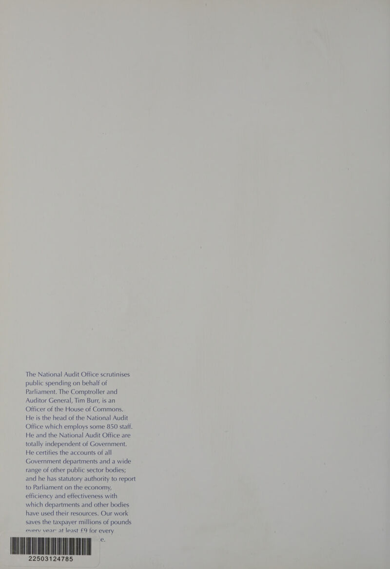 The National Audit Office scrutinises public spending on behalf of Parliament. The Comptroller and Auditor General, Tim Burr, is an Officer of the House of Commons. He is the head of the National Audit Office which employs some 850 staff. He and the National Audit Office are totally independent of Government. He certifies the accounts of all Government departments and a wide range of other public sector bodies; and he has statutory authority to report to Parliament on the economy, efficiency and effectiveness with which departments and other bodies have used their resources. Our work saves the taxpayer millions of pounds every vear: at least £9 for every                         