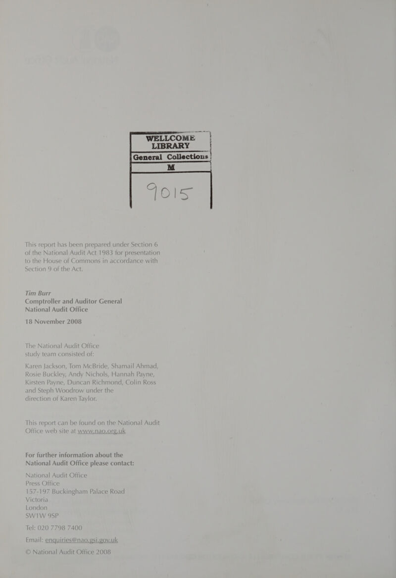  This report has been prepared under Section 6 of the National Audit Act 1983 for presentation to the House of Commons in accordance with Section 9 of the Act. Tim Burr Comptroller and Auditor General National Audit Office 18 November 2008 The National Audit Office study team consisted of: Karen Jackson, Tom McBride, Shamail Ahmad, Rosie Buckley, Andy Nichols, Hannah Payne, Kirsten Payne, Duncan Richmond, Colin Ross and Steph Woodrow under the direction of Karen Taylor. This report can be found on the National Audit Office web site at www.nao.org.uk For further information about the National Audit Office please contact: National Audit Office Press Office 157-197 Buckingham Palace Road Victoria London SW1W 9SP Tel: 020 7798 7400  Email: enquiries@nao.gsi.gov.uk © National Audit Office 2008