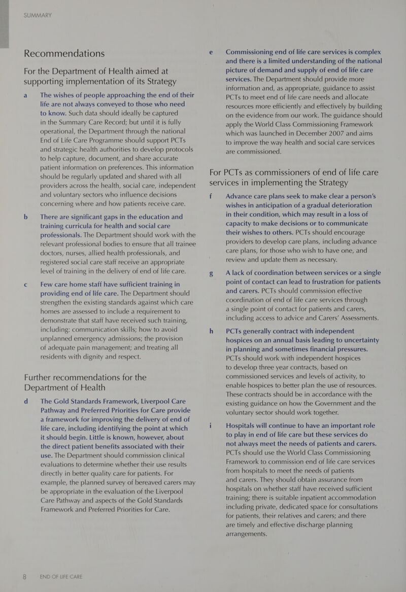 a The wishes of people approaching the end of their life are not always conveyed to those who need to know. Such data should ideally be captured in the Summary Care Record; but until it is fully operational, the Department through the national End of Life Care Programme should support PCTs and strategic health authorities to develop protocols to help capture, document, and share accurate patient information on preferences. This information should be regularly updated and shared with all providers across the health, social care, independent and voluntary sectors who influence decisions concerning where and how patients receive care. There are significant gaps in the education and training curricula for health and social care professionals. The Department should work with the relevant professional bodies to ensure that all trainee doctors, nurses, allied health professionals, and registered social care staff receive an appropriate level of training in the delivery of end of life care. Few care home staff have sufficient training in providing end of life care. The Department should strengthen the existing standards against which care homes are assessed to include a requirement to demonstrate that staff have received such training, including: communication skills; how to avoid unplanned emergency admissions; the provision of adequate pain management; and treating all residents with dignity and respect. d The Gold Standards Framework, Liverpool Care Pathway and Preferred Priorities for Care provide a framework for improving the delivery of end of life care, including identifying the point at which it should begin. Little is known, however, about the direct patient benefits associated with their use. The Department should commission clinical evaluations to determine whether their use results directly in better quality care for patients. For example, the planned survey of bereaved carers may be appropriate in the evaluation of the Liverpool Care Pathway and aspects of the Gold Standards Framework and Preferred Priorities for Care. END OF LIFE CARE Commissioning end of life care services is complex and there is a limited understanding of the national picture of demand and supply of end of life care services. The Department should provide more information and, as appropriate, guidance to assist PCTs to meet end of life care needs and allocate resources more efficiently and effectively by building on the evidence from our work. The guidance should apply the World Class Commissioning Framework which was launched in December 2007 and aims to improve the way health and social care services are commissioned. f Advance care plans seek to make clear a person’s wishes in anticipation of a gradual deterioration in their condition, which may result in a loss of capacity to make decisions or to communicate their wishes to others. PCTs should encourage providers to develop care plans, including advance care plans, for those who wish to have one, and review and update them as necessary. A lack of coordination between services or a single point of contact can lead to frustration for patients and carers. PCTs should commission effective coordination of end of life care services through a single point of contact for patients and carers, including access to advice and Carers’ Assessments. PCTs generally contract with independent hospices on an annual basis leading to uncertainty in planning and sometimes financial pressures. PCTs should work with independent hospices to develop three year contracts, based on commissioned services and levels of activity, to enable hospices to better plan the use of resources. These contracts should be in accordance with the existing guidance on how the Government and the voluntary sector should work together. Hospitals will continue to have an important role to play in end of life care but these services do not always meet the needs of patients and carers. PCTs should use the World Class Commissioning Framework to commission end of life care services from hospitals to meet the needs of patients and carers. They should obtain assurance from hospitals on whether staff have received sufficient training; there is suitable inpatient accommodation including private, dedicated space for consultations for patients, their relatives and carers; and there are timely and effective discharge planning arrangements.