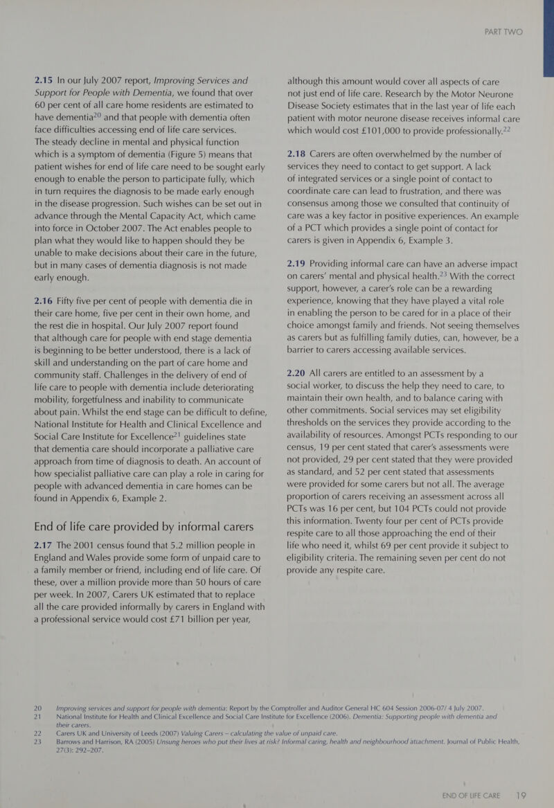 2.15 In our July 2007 report, Improving Services and Support for People with Dementia, we found that over 60 per cent of all care home residents are estimated to have dementia”? and that people with dementia often face difficulties accessing end of life care services. The steady decline in mental and physical function which is a symptom of dementia (Figure 5) means that patient wishes for end of life care need to be sought early enough to enable the person to participate fully, which in turn requires the diagnosis to be made early enough in the disease progression. Such wishes can be set out in advance through the Mental Capacity Act, which came into force in October 2007. The Act enables people to plan what they would like to happen should they be unable to make decisions about their care in the future, but in many cases of dementia diagnosis is not made early enough. 2.16 Fifty five per cent of people with dementia die in their care home, five per cent in their own home, and the rest die in hospital. Our July 2007 report found that although care for people with end stage dementia is beginning to be better understood, there is a lack of skill and understanding on the part of care home and community staff. Challenges in the delivery of end of life care to people with dementia include deteriorating mobility, forgetfulness and inability to communicate about pain. Whilst the end stage can be difficult to define, National Institute for Health and Clinical Excellence and Social Care Institute for Excellence?! guidelines state that dementia care should incorporate a palliative care approach from time of diagnosis to death. An account of how specialist palliative care can play a role in caring for people with advanced dementia in care homes can be found in Appendix 6, Example 2. End of life care provided by informal carers 2.17 The 2001 census found that 5.2 million people in England and Wales provide some form of unpaid care to a family member or friend, including end of life care. Of these, over a million provide more than 50 hours of care per week. In 2007, Carers UK estimated that to replace all the care provided informally by carers in England with a professional service would cost £71 billion per year, PART TWO  although this amount would cover all aspects of care not just end of life care. Research by the Motor Neurone Disease Society estimates that in the last year of life each patient with motor neurone disease receives informal care which would cost £101,000 to provide professionally.?? 2.18 Carers are often overwhelmed by the number of services they need to contact to get support. A lack of integrated services or a single point of contact to coordinate care can lead to frustration, and there was consensus among those we consulted that continuity of care was a key factor in positive experiences. An example of a PCT which provides a single point of contact for carers is given in Appendix 6, Example 3. 2.19 Providing informal care can have an adverse impact on carers’ mental and physical health.*? With the correct support, however, a carer’s role can be a rewarding experience, knowing that they have played a vital role in enabling the person to be cared for in a place of their choice amongst family and friends. Not seeing themselves as carers but as fulfilling family duties, can, however, be a barrier to carers accessing available services. 2.20 All carers are entitled to an assessment by a social worker, to discuss the help they need to care, to maintain their own health, and to balance caring with other commitments. Social services may set eligibility thresholds on the services they provide according to the availability of resources. Amongst PCTs responding to our census, 19 per cent stated that carer’s assessments were not provided, 29 per cent stated that they were provided as standard, and 52 per cent stated that assessments were provided for some carers but not all. The average proportion of carers receiving an assessment across all PCTs was 16 per cent, but 104 PCTs could not provide this information. Twenty four per cent of PCTs provide respite care to all those approaching the end of their life who need it, whilst 69 per cent provide it subject to eligibility criteria. The remaining seven per cent do not provide any respite care. 21 National Institute for Health and Clinical Excellence and Social Care Institute for Excellence (2006). Dementia: Supporting people with dementia and their carers. 22 Carers UK and University of Leeds (2007) Valuing Carers — calculating the value of unpaid care. 23 Barrows and Harrison, RA (2005) Unsung heroes who put their lives at riske Informal caring, health and neighbourhood atiachment. Journal of Public Health, 27(3): 292-207.