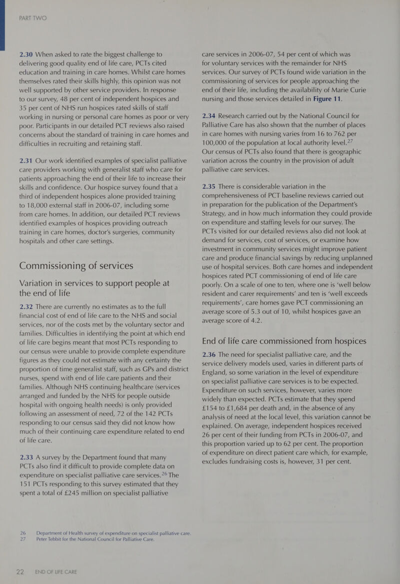 2.30 When asked to rate the biggest challenge to delivering good quality end of life care, PCTs cited education and training in care homes. Whilst care homes themselves rated their skills highly, this opinion was not well supported by other service providers. In response to our survey, 48 per cent of independent hospices and 35 per cent of NHS run hospices rated skills of staff working in nursing or personal care homes as poor or very poor. Participants in our detailed PCT reviews also raised concerns about the standard of training in care homes and difficulties in recruiting and retaining staff. 2.31 Our work identified examples of specialist palliative care providers working with generalist staff who care for patients approaching the end of their life to increase their skills and confidence. Our hospice survey found that a third of independent hospices alone provided training to 18,000 external staff in 2006-07, including some from care homes. In addition, our detailed PCT reviews identified examples of hospices providing outreach training in care homes, doctor's surgeries, community hospitals and other care settings. Commissioning of services Variation in services to support people at the end of life 2.32 There are currently no estimates as to the full financial cost of end of life care to the NHS and social services, nor of the costs met by the voluntary sector and families. Difficulties in identifying the point at which end of life care begins meant that most PCTs responding to our census were unable to provide complete expenditure figures as they could not estimate with any certainty the proportion of time generalist staff, such as GPs and district nurses, spend with end of life care patients and their families. Although NHS continuing healthcare (services arranged and funded by the NHS for people outside hospital with ongoing health needs) is only provided following an assessment of need, 72 of the 142 PCTs responding to our census said they did not know how much of their continuing care expenditure related to end of life care. 2.33 A survey by the Department found that many PCTs also find it difficult to provide complete data on expenditure on specialist palliative care services.7° The 151 PCTs responding to this survey estimated that they spent a total of £245 million on specialist palliative 27 Peter Tebbit for the National Council for Palliative Care. 22 END OF LIFE CARE care services in 2006-07, 54 per cent of which was for voluntary services with the remainder for NHS services. Our survey of PCTs found wide variation in the commissioning of services for people approaching the end of their life, including the availability of Marie Curie nursing and those services detailed in Figure 11. 2.34 Research carried out by the National Council for Palliative Care has also shown that the number of places in care homes with nursing varies from 16 to 762 per 100,000 of the population at local authority level.*7 Our census of PCTs also found that there is geographic variation across the country in the provision of adult palliative care services. 2.35 There is considerable variation in the comprehensiveness of PCT baseline reviews carried out in preparation for the publication of the Department's Strategy, and in how much information they could provide on expenditure and staffing levels for our survey. The PCTs visited for our detailed reviews also did not look at demand for services, cost of services, or examine how investment in community services might improve patient care and produce financial savings by reducing unplanned use of hospital services. Both care homes and independent hospices rated PCT commissioning of end of life care poorly. On a scale of one to ten, where one is ‘well below resident and carer requirements’ and ten is ‘well exceeds requirements’, care homes gave PCT commissioning an average score of 5.3 out of 10, whilst hospices gave an average score of 4.2. End of life care commissioned from hospices 2.36 The need for specialist palliative care, and the service delivery models used, varies in different parts of England, so some variation in the level of expenditure on specialist palliative care services is to be expected. Expenditure on such services, however, varies more widely than expected. PCTs estimate that they spend £154 to £1,684 per death and, in the absence of any analysis of need at the local level, this variation cannot be explained. On average, independent hospices received 26 per cent of their funding from PCTs in 2006-07, and this proportion varied up to 62 per cent. The proportion of expenditure on direct patient care which, for example, excludes fundraising costs is, however, 31 per cent.