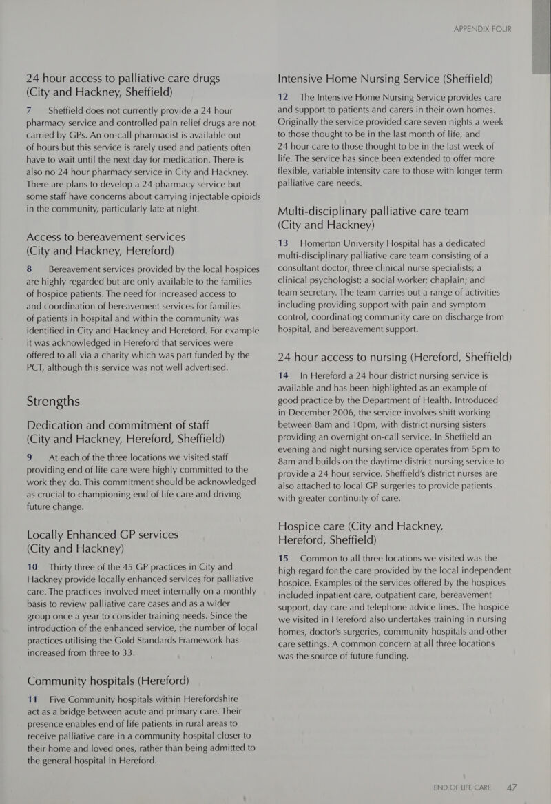24 hour access to palliative care drugs (City and Hackney, Sheffield) 7 Sheffield does not currently provide a 24 hour pharmacy service and controlled pain relief drugs are not carried by GPs. An on-call pharmacist is available out of hours but this service is rarely used and patients often have to wait until the next day for medication. There is also no 24 hour pharmacy service in City and Hackney. There are plans to develop a 24 pharmacy service but some staff have concerns about carrying injectable opioids in the community, particularly late at night. Access to bereavement services (City and Hackney, Hereford) 8 Bereavement services provided by the local hospices are highly regarded but are only available to the families of hospice patients. The need for increased access to and coordination of bereavement services for families of patients in hospital and within the community was identified in City and Hackney and Hereford. For example it was acknowledged in Hereford that services were offered to all via a charity which was part funded by the PCT, although this service was not well advertised. Strengths Dedication and commitment of staff (City and Hackney, Hereford, Sheffield) 9 ~~ Ateach of the three locations we visited staff providing end of life care were highly committed to the work they do. This commitment should be acknowledged as crucial to championing end of life care and driving future change. Locally Enhanced GP services (City and Hackney) 10 = Thirty three of the 45 GP practices in City and Hackney provide locally enhanced services for palliative care. The practices involved meet internally on a monthly basis to review palliative care cases and as a wider group once a year to consider training needs. Since the introduction of the enhanced service, the number of local practices utilising the Gold Standards Framework has increased from three to 33. Community hospitals (Hereford) 11. Five Community hospitals within Herefordshire act as a bridge between acute and primary care. Their presence enables end of life patients in rural areas to receive palliative care in a community hospital closer to their home and loved ones, rather than being admitted to the general hospital in Hereford. APPENDIX FOUR Intensive Home Nursing Service (Sheffield) 12 The Intensive Home Nursing Service provides care and support to patients and carers in their own homes. Originally the service provided care seven nights a week to those thought to be in the last month of life, and 24 hour care to those thought to be in the last week of life. The service has since been extended to offer more flexible, variable intensity care to those with longer term palliative care needs. Multi-disciplinary palliative care team (City and Hackney) 13. Homerton University Hospital has a dedicated multi-disciplinary palliative care team consisting of a consultant doctor; three clinical nurse specialists; a clinical psychologist; a social worker; chaplain; and team secretary. The team carries out a range of activities including providing support with pain and symptom control, coordinating community care on discharge from hospital, and bereavement support. 24 hour access to nursing (Hereford, Sheffield) 14 In Hereford a 24 hour district nursing service is available and has been highlighted as an example of good practice by the Department of Health. Introduced in December 2006, the service involves shift working between 8am and 10pm, with district nursing sisters providing an overnight on-call service. In Sheffield an evening and night nursing service operates from 5pm to 8am and builds on the daytime district nursing service to provide a 24 hour service. Sheffield’s district nurses are also attached to local GP surgeries to provide patients with greater continuity of care. Hospice care (City and Hackney, Hereford, Sheffield) 15 Common to all three locations we visited was the high regard for the care provided by the local independent hospice. Examples of the services offered by the hospices included inpatient care, outpatient care, bereavement support, day care and telephone advice lines. The hospice we visited in Hereford also undertakes training in nursing homes, doctor's surgeries, community hospitals and other care settings. A common concern at all three locations was the source of future funding.