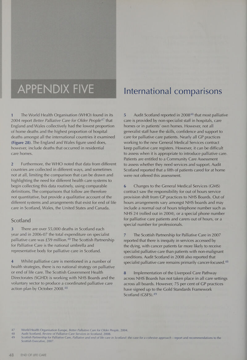  1. The World Health Organisation (WHO) found in its 2004 report Better Palliative Care for Older People*’ that England and Wales collectively had the lowest proportion of home deaths and the highest proportion of hospital deaths amongst all the international countries it examined (Figure 28). The England and Wales figure used does, however, include deaths that occurred in residential care homes. 2 Furthermore, the WHO noted that data from different countries are collected in different ways, and sometimes not at all, limiting the comparison that can be drawn and highlighting the need for different health care systems to begin collecting this data routinely, using comparable definitions. The comparisons that follow are therefore not quantitative, but provide a qualitative account of the different systems and arrangements that exist for end of life care in Scotland, Wales, the United States and Canada. Scotland 3 There are over 55,000 deaths in Scotland each year and in 2006-07 the total expenditure on specialist palliative care was £59 million.4° The Scottish Partnership for Palliative Care is the national umbrella and representative body for palliative care in Scotland. 4 Whilst palliative care is mentioned in a number of health strategies, there is no national strategy on palliative or end of life care. The Scottish Government Health Directorates (SGHD) is working with NHS Boards and the voluntary sector to produce a coordinated palliative care action plan by October 2008.4° International comparisons 5 Audit Scotland reported in 2008*° that most palliative care is provided by non-specialist staff in hospitals, care homes or in patients’ own homes. However, not all generalist staff have the skills, confidence and support to care for palliative care patients. Nearly all GP practices working to the new General Medical Services contract keep palliative care registers. However, it can be difficult to assess when it is appropriate to introduce palliative care. Patients are entitled to a Community Care Assessment to assess whether they need services and support. Audit Scotland reported that a fifth of patients cared for at home were not offered this assessment. 6 Changes to the General Medical Services (GMS) contract saw the responsibility for out of hours service provision shift from GP practices to NHS Boards. Out of hours arrangements vary amongst NHS boards and may include a normal out of hours telephone number such as NHS 24 (rolled out in 2004), or a special phone number for palliative care patients and carers out of hours, or a special number for professionals. 7 The Scottish Partnership for Palliative Care in 2007 reported that there is inequity in services accessed by the dying, with cancer patients far more likely to receive specialist palliative care than patients with non-malignant conditions. Audit Scotland in 2008 also reported that specialist palliative care remains primarily cancer-focused.*® 8 — Implementation of the Liverpool Care Pathway across NHS Boards has not taken place in all care settings across all boards. However, 75 per cent of GP practices have signed up to the Gold Standards Framework Scotland (GSFS).49 48 Audit Scotland, Review of Palliative Care Services in Scotland, 2008. Scottish Executive, 2007.