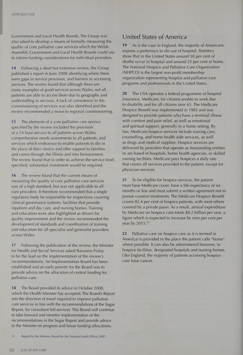 Government and Local Health Boards. The Group was also asked to develop a means of formally measuring the quality of core palliative care services which the Welsh Assembly Government and Local Health Boards could use to inform funding considerations for individual providers. 14 Following a short but extensive review, the Group published a report in June 2008 identifying where there were gaps in service provision, and barriers to accessing services. The review found that although there are many examples of good services across Wales, not all patients are able to access them due to geography and understaffing in services. A lack of consistency in the commissioning of services was also identified and the review recommended a move to regional commissioning. 15 The elements of a core palliative care service specified by the review included the provision of a 24 hour service to all patients across Wales; comprehensive needs assessments to all patients; and services which endeavour to enable patients to die in the place of their choice and offer support to families and carers through the illness and into bereavement. The review found that in order to achieve the service level specified, substantial investment would be required. 16 The review found that the current means of measuring the quality of core palliative care services was of a high standard, but was not applicable to all care providers. It therefore recommended that a single regulatory body be responsible for inspections covering clinical governance systems, facilities that provide inpatient and day care, and nursing homes. Training and education were also highlighted as drivers for quality improvement and the review recommended the development of standards and coordination of training and education for all specialist and generalist providers across Wales. 17 Following the publication of the review, the Minister for Health and Social Services asked Baroness Finlay to be the lead on the implementation of the review’s recommendations. An Implementation Board has been established and an early priority for the Board was to provide advice on the allocation of central funding for palliative care. 18 The Board provided its advice in October 2008, which the Health Minister has accepted. The Board’s Report sets the direction of travel required to improve palliative care services in line with the recommendations of the Sugar Report, for consultant led services. This Board will continue to take forward and monitor implementation of the recommendations in the Sugar Report and provide advice to the Minister on progress and future funding allocations. 51 Report by the Advisory Board for the National Audit Office, 2007. 50 END OF LIFE CARE United States of America 19 As is the case in England, the majority of Americans express a preference to die out of hospital. Statistics show that in the United States around 50 per cent of deaths occur in hospital and around 25 per cent at home. The National Hospice and Palliative Care Organization (NHPCO) is the largest non-profit membership organization representing hospice and palliative care programs and professionals in the United States. 20 The USA operates a federal programme of hospital insurance, Medicare, for citizens unable to work due to disability and for all citizens over 65. The Medicare Hospice Benefit was implemented in 1983 and was designed to provide patients who have a terminal illness with comfort and pain relief, as well as emotional and spiritual support, generally in a home setting. By law, Medicare hospice services include nursing care, counselling, and home health aide services, as well as drugs and medical supplies. Hospice services are delivered by providers that operate as freestanding entities or are based in hospitals, home health agencies, or skilled nursing facilities. Medicare pays hospices a daily rate that covers all services provided to the patient, except for physician services. 21. To be eligible for hospice services, the patient must have Medicare cover, have a life expectancy of six months or less and must submit a written agreement not to pursue Curative treatments. The Medicare Hospice Benefit covers 82.4 per cent of hospice patients, with most others covered by a private payer. As a result, annual expenditure by Medicare on hospice care totals $8.2 billion per year, a figure which is expected to increase by nine per cent per year by 2015.7! 22 Palliative care (or hospice care as it is termed in America) is provided in the place the patient calls “home” where possible. It can also be administered however, in hospice facilities, designated hospitals and nursing homes. Like England, the majority of patients accessing hospice care have cancer.