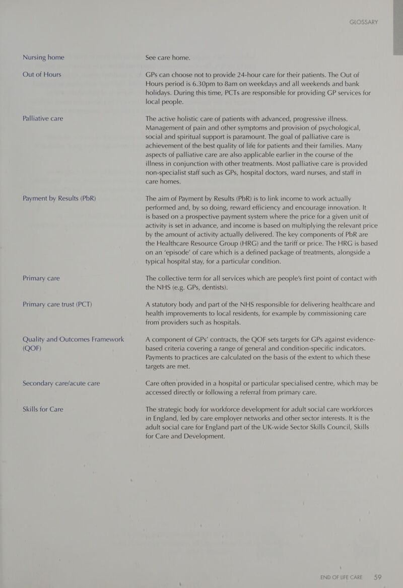 Nursing home Out of Hours Palliative care Payment by Results (PbR) Primary care Primary care trust (PCT) Quality and Outcomes Framework (QOF) Secondary care/acute care Skills for Care GLOSSARY See care home. GPs can choose not to provide 24-hour care for their patients. The Out of Hours period is 6.30pm to 8am on weekdays and all weekends and bank holidays. During this time, PCTs are responsible for providing GP services for local people. The active holistic care of patients with advanced, progressive illness. Management of pain and other symptoms and provision of psychological, social and spiritual support is paramount. The goal of palliative care is achievement of the best quality of life for patients and their families. Many aspects of palliative care are also applicable earlier in the course of the illness in conjunction with other treatments. Most palliative care is provided non-specialist staff such as GPs, hospital doctors, ward nurses, and staff in care homes. The aim of Payment by Results (PbR) is to link income to work actually performed and, by so doing, reward efficiency and encourage innovation. It is based on a prospective payment system where the price for a given unit of activity is set in advance, and income is based on multiplying the relevant price by the amount of activity actually delivered. The key components of PbR are the Healthcare Resource Group (HRG) and the tariff or price. The HRG is based on an ‘episode’ of care which is a defined package of treatments, alongside a typical hospital stay, for a particular condition. The collective term for all services which are people’s first point of contact with the NHS (e.g. GPs, dentists). A statutory body and part of the NHS responsible for delivering healthcare and health improvements to local residents, for example by commissioning care from providers such as hospitals. A component of GPs’ contracts, the QOF sets targets for GPs against evidence- based criteria covering a range of general and condition-specific indicators. Payments to practices are calculated on the basis of the extent to which these targets are met. Care often provided in a hospital or particular specialised centre, which may be accessed directly or following a referral from primary care. The strategic body for workforce development for adult social care workforces in England, led by care employer networks and other sector interests. It is the adult social care for England part of the UK-wide Sector Skills Council, Skills for Care and Development.