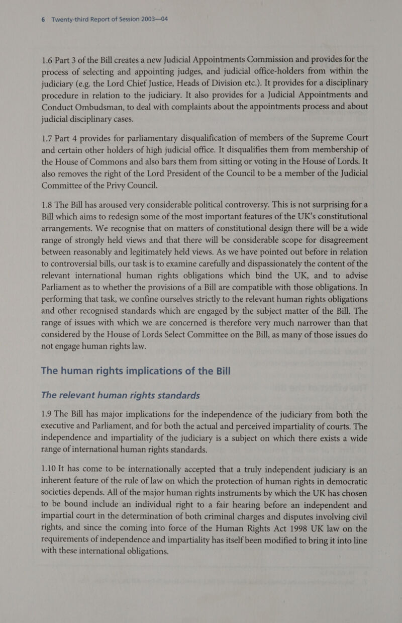 1.6 Part 3 of the Bill creates a new Judicial Appointments Commission and provides for the process of selecting and appointing judges, and judicial office-holders from within the judiciary (e.g. the Lord Chief Justice, Heads of Division etc.). It provides for a disciplinary procedure in relation to the judiciary. It also provides for a Judicial Appointments and Conduct Ombudsman, to deal with complaints about the appointments process and about judicial disciplinary cases. 1.7 Part 4 provides for parliamentary disqualification of members of the Supreme Court and certain other holders of high judicial office. It disqualifies them from membership of the House of Commons and also bars them from sitting or voting in the House of Lords. It also removes the right of the Lord President of the Council to be a member of the Judicial Committee of the Privy Council. 1.8 The Bill has aroused very considerable political controversy. This is not surprising for a Bill which aims to redesign some of the most important features of the UK’s constitutional arrangements. We recognise that on matters of constitutional design there will be a wide range of strongly held views and that there will be considerable scope for disagreement between reasonably and legitimately held views. As we have pointed out before in relation to controversial bills, our task is to examine carefully and dispassionately the content of the relevant international human rights obligations which bind the UK, and to advise Parliament as to whether the provisions of a Bill are compatible with those obligations. In performing that task, we confine ourselves strictly to the relevant human rights obligations and other recognised standards which are engaged by the subject matter of the Bill. The range of issues with which we are concerned is therefore very much narrower than that considered by the House of Lords Select Committee on the Bill, as many of those issues do not engage human rights law. The human rights implications of the Bill The relevant human rights standards 1.9 The Bill has major implications for the independence of the judiciary from both the executive and Parliament, and for both the actual and perceived impartiality of courts. The independence and impartiality of the judiciary is a subject on which there exists a wide range of international human rights standards. 1.10 It has come to be internationally accepted that a truly independent judiciary is an inherent feature of the rule of law on which the protection of human rights in democratic societies depends. All of the major human rights instruments by which the UK has chosen to be bound include an individual right to a fair hearing before an independent and impartial court in the determination of both criminal charges and disputes involving civil rights, and since the coming into force of the Human Rights Act 1998 UK law on the requirements of independence and impartiality has itself been modified to bring it into line with these international obligations.