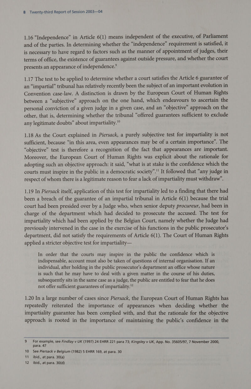 1.16 “Independence” in Article 6(1) means independent of the executive, of Parliament and of the parties. In determining whether the “independence” requirement is satisfied, it is necessary to have regard to factors such as the manner of appointment of judges, their terms of office, the existence of guarantees against outside pressure, and whether the court presents an appearance of independence.’ 1.17 The test to be applied to determine whether a court satisfies the Article 6 guarantee of an “impartial” tribunal has relatively recently been the subject of an important evolution in Convention case-law. A distinction is drawn by the European Court of Human Rights between a “subjective” approach on the one hand, which endeavours to ascertain the personal conviction of a given judge in a given case, and an “objective” approach on the other, that is, determining whether the tribunal “offered guarantees sufficient to exclude any legitimate doubts” about impartiality.” 1.18 As the Court explained in Piersack, a purely subjective test for impartiality is not sufficient, because “in this area, even appearances may be of a certain importance”. The “objective” test is therefore a recognition of the fact that appearances are important. Moreover, the European Court of Human Rights was explicit about the rationale for adopting such an objective approach: it said, “what is at stake is the confidence which the courts must inspire in the public in a democratic society”.'' It followed that “any judge in respect of whom there is a legitimate reason to fear a lack of impartiality must withdraw’. 1.19 In Piersack itself, application of this test for impartiality led to a finding that there had been a breach of the guarantee of an impartial tribunal in Article 6(1) because the trial court had been presided over by a Judge who, when senior deputy procureur, had been in charge of the department which had decided to prosecute the accused. The test for impartiality which had been applied by the Belgian Court, namely whether the Judge had previously intervened in the case in the exercise of his functions in the public prosecutor's department, did not satisfy the requirements of Article 6(1). The Court of Human Rights applied a stricter objective test for impartiality— In order that the courts may inspire in the public the confidence which is indispensable, account must also be taken of questions of internal organisation. If an individual, after holding in the public prosecutor’s department an office whose nature is such that he may have to deal with a given matter in the course of his duties, subsequently sits in the same case as a judge, the public are entitled to fear that he does not offer sufficient guarantees of impartiality.’ 1.20 In a large number of cases since Piersack, the European Court of Human Rights has repeatedly reiterated the importance of appearances when deciding whether the impartiality guarantee has been complied with, and that the rationale for the objective approach is rooted in the importance of maintaining the public’s confidence in the 9 For example, see Findlay v UK (1997) 24 EHRR 221 para 73; Kingsley v UK, App. No. 35605/97, 7 November 2000, para. 47 10 See Piersack v Belgium (1982) 5 EHRR 169, at para. 30 11 ibid., at para. 30(a) 12 ibid., at para. 30(d)