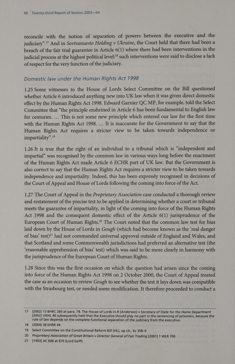 reconcile with the notion of separation of powers between the executive and the judiciary”.” And in Sovtransavto Holding v Ukraine, the Court held that there had been a breach of the fair trial guarantee in Article 6(1) where there had been interventions in the judicial process at the highest political level:'* such interventions were said to disclose a lack of respect for the very function of the judiciary. Domestic law under the Human Rights Act 1998 1.25 Some witnesses to the House of Lords Select Committee on the Bill questioned whether Article 6 introduced anything new into UK law when it was given direct domestic effect by the Human Rights Act 1998. Edward Garnier QC MP, for example, told the Select Committee that “the principle enshrined in Article 6 has been fundamental to English law for centuries. ... This is not some new principle which entered our law for the first time with the Human Rights Act 1998. ... It is inaccurate for the Government to say that the Human Rights Act requires a stricter view to be taken towards independence or impartiality”.”” 1.26 It is true that the right of an individual to a tribunal which is “independent and impartial” was recognised by the common law in various ways long before the enactment of the Human Rights Act made Article 6 ECHR part of UK law. But the Government is also correct to say that the Human Rights Act requires a stricter view to be taken towards independence and impartiality. Indeed, this has been expressly recognised in decisions of the Court of Appeal and House of Lords following the coming into force of the Act. 1.27 The Court of Appeal in the Proprietary Association case conducted a thorough review and restatement of the precise test to be applied in determining whether a court or tribunal meets the guarantee of impartiality, in light of the coming into force of the Human Rights Act 1998 and the consequent domestic effect of the Article 6(1) jurisprudence of the European Court of Human Rights.” The Court noted that the common law test for bias laid down by the House of Lords in Gough (which had become known as the ‘real danger of bias’ test)*’ had not commanded universal approval outside of England and Wales, and that Scotland and some Commonwealth jurisdictions had preferred an alternative test (the ‘reasonable apprehension of bias’ test) which was said to be more clearly in harmony with the jurisprudence of the European Court of Human Rights. 1.28 Since this was the first occasion on which the question had arisen since the coming into force of the Human Rights Act 1998 on 2 October 2000, the Court of Appeal treated the case as an occasion to review Gough to see whether the test it lays down was compatible with the Strasbourg test, or needed some modification. It therefore proceeded to conduct a 17 (2002) 13 BHRC 260 at para. 78. The House of Lords in R (Anderson) v Secretary of State for the Home Department [2002] UKHL 46 subsequently held that the Executive should play no part in the sentencing of prisoners, because the rule of law depends on the complete functional separation of the judiciary from the executive. 18 (2004) 38 EHRR 44 19 Select Committee on the Constitutional Reform Bill [HL], op cit., Ev 358-9 20 Proprietary Association of Great Britain v Director General of Fair Trading [2001] 1 WLR 700 21 [1993] AC 646 at 670 (Lord Goff)