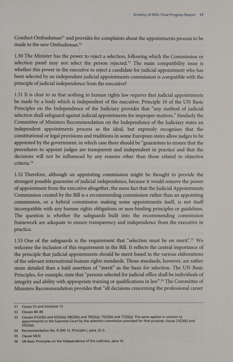 Conduct Ombudsman” and provides for complaints about the appointments process to be made to the new Ombudsman.” 1.50 The Minister has the power to reject a selection, following which the Commission or selection panel may not select the person rejected.** The main compatibility issue is whether this power in the executive to reject a candidate for judicial appointment who has been selected by an independent judicial appointments commission is compatible with the principle of judicial independence from the executive? 1.51 It is clear to us that nothing in human rights law requires that judicial appointments be made by a body which is independent of the executive. Principle 10 of the UN Basic Principles on the Independence of the Judiciary provides that “any method of judicial selection shall safeguard against judicial appointments for improper motives.” Similarly the Committee of Ministers Recommendation on the Independence of the Judiciary states an independent appointments process as the ideal, but expressly recognises that the constitutional or legal provisions and traditions in some European states allow judges to be appointed by the government, in which case there should be “guarantees to ensure that the procedures to appoint judges are transparent and independent in practice and that the decisions will not be influenced by any reasons other than those related to objective criteria.” 1.52 Therefore, although an appointing commission might be thought to provide the strongest possible guarantee of judicial independence, because it would remove the power of appointment from the executive altogether, the mere fact that the Judicial Appointments Commission created by the Bill is a recommending commission rather than an appointing commission, or a hybrid commission making some appointments itself, is not itself incompatible with any human rights obligations or non-binding principles or guidelines. The question is whether the safeguards built into the recommending commission framework are adequate to ensure transparency and independence from the executive in practice. 1.53 One of the safeguards is the requirement that “selection must be on merit”.” We welcome the inclusion of this requirement in the Bill. It reflects the central importance of the principle that judicial appointments should be merit-based in the various elaborations of the relevant international human rights standards. Those standards, however, are rather more detailed than a bald assertion of “merit” as the basis for selection. The UN Basic Principles, for example, state that “persons selected for judicial office shall be individuals of integrity and ability with appropriate training or qualifications in law”.*° The Committee of Ministers Recommendation provides that “all decisions concerning the professional career 51 Clause 53 and Schedule 13 52 Clauses 80-86 53 Clauses 61(2)(b) and 63(2)(a); 68(2)(b) and 70(2)(a); 75(2)(b) and 77(2)(a). The same applies in relation to appointments to the Supreme Court by the selection commission provided for that purpose: clause 23(2)(b) and 25(2)(a). 54 Recommendation No. R (94) 12, Principle |, para. 2( c). 55 Clause 54(3) 56 UN Basic Principles on the Independence of the Judiciary, para 10