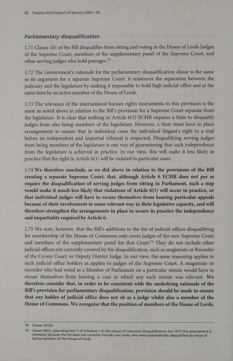 Parliamentary disqualification 1.71 Clause 101 of the Bill disqualifies from sitting and voting in the House of Lords Judges of the Supreme Court, members of the supplementary panel of the Supreme Court, and other serving judges who hold peerages.”* 1.72 The Government’s rationale for the parliamentary disqualification clause is the same as its argument for a separate Supreme Court: it reinforces the separation between the judiciary and the legislature by making it impossible to hold high judicial office and at the same time be an active member of the House of Lords. 1.73 The relevance of the international human rights instruments to this provision is the same as noted above in relation to the Bill’s provision for a Supreme Court separate from the legislature. It is clear that nothing in Article 6(1) ECHR requires a State to disqualify judges from also being members of the legislature. However, a State must have in place arrangements to ensure that in individual cases the individual litigant’s right to a trial before an independent and impartial tribunal is respected. Disqualifying serving judges from being members of the legislature is one way of guaranteeing that such independence from the legislature is achieved in practice. In our view, this will make it less likely in practice that the right in Article 6(1) will be violated in particular cases. 1.74 We therefore conclude, as we did above in relation to the provisions of the Bill creating a separate Supreme Court, that, although Article 6 ECHR does not per se require the disqualification of serving judges from sitting in Parliament, such a step would make it much less likely that violations of Article 6(1) will occur in practice, or that individual judges will have to recuse themselves from hearing particular appeals because of their involvement in some relevant way in their legislative capacity, and will therefore strengthen the arrangements in place to secure in practice the independence and impartiality required by Article 6. 1.75 We note, however, that the Bill’s additions to the list of judicial offices disqualifying for membership of the House of Commons only cover judges of the new Supreme Court and members of the supplementary panel for that Court.” They do not include other judicial offices not currently covered by the disqualification, such as magistrate or Recorder of the Crown Court, or Deputy District Judge. In our view, the same reasoning applies to such judicial office holders as applies to judges of the Supreme Court. A magistrate or recorder who had voted as a Member of Parliament on a particular statute would have to recuse themselves from hearing a case in which any such statute was relevant. We therefore consider that, in order to be consistent with the underlying rationale of the Bill’s provision for parliamentary disqualification, provision should be made to ensure that any holder of judicial office does not sit as a judge whilst also a member of the House of Commons. We recognise that the position of members of the House of Lords,  78 Clause 101(2) 79 Clause 98(1), amending Part 1 of Schedule 1 to the House of Commons Disqualification Act 1975.The amendment is necessary because the list does not currently include Law Lords, who were automatically disqualified by virtue of being members of the House of Lords.