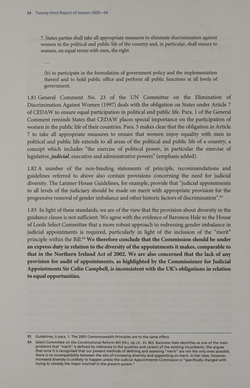 7. States parties shall take all appropriate measures to eliminate discrimination against women in the political and public life of the country and, in particular, shall ensure to women, on equal terms with men, the right (b) to participate in the formulation of government policy and the implementation thereof and to hold public office and perform all public functions at all levels of government. 1.81 General Comment No. 23 of the UN Committee on the Elimination of Discrimination Against Women (1997) deals with the obligation on States under Article 7 of CEDAW to ensure equal participation in political and public life. Para. 1 of the General Comment reminds States that CEDAW places special importance on the participation of women in the public life of their countries. Para. 5 makes clear that the obligation in Article 7 to take all appropriate measures to ensure that women enjoy equality with men in political and public life extends to all areas of the political and public life of a country, a concept which includes “the exercise of political power, in particular the exercise of legislative, judicial, executive and administrative powers” (emphasis added). 1.82 A number of the non-binding statements of principle, recommendations and guidelines referred to above also contain provisions concerning the need for judicial diversity. The Latimer House Guidelines, for example, provide that “judicial appointments to all levels of the judiciary should be made on merit with appropriate provision for the progressive removal of gender imbalance and other historic factors of discrimination”.” 1.83 In light of these standards, we are of the view that the provision about diversity in the guidance clause is not sufficient. We agree with the evidence of Baroness Hale to the House of Lords Select Committee that a more robust approach to redressing gender imbalance in judicial appointments is required, particularly in light of the inclusion of the “merit” principle within the Bill.** We therefore conclude that the Commission should be under an express duty in relation to the diversity of the appointments it makes, comparable to that in the Northern Ireland Act of 2002. We are also concerned that the lack of any provision for audit of appointments, as highlighted by the Commissioner for Judicial Appointments Sir Colin Campbell, is inconsistent with the UK’s obligations in relation to equal opportunities. 83 Guidelines, Il para. 1. The 2003 Commonwealth Principles are to the same effect. 84 Select Committee on the Constitutional Reform Bill [HL], op cit., Ev 363. Baroness Hale identifies as one of the main problems that “merit” is defined by reference to the qualities and careers of the existing incumbents. She argues that once it is recognised that our present methods of defining and assessing “merit” are not the only ones possible, there is no incompatibility between the aim of increasing diversity and appointing on merit. In her view, however, increased diversity is unlikely to happen unless the Judicial Appointments Commission is “specifically charged with trying to remedy the major mischief in the present system.”