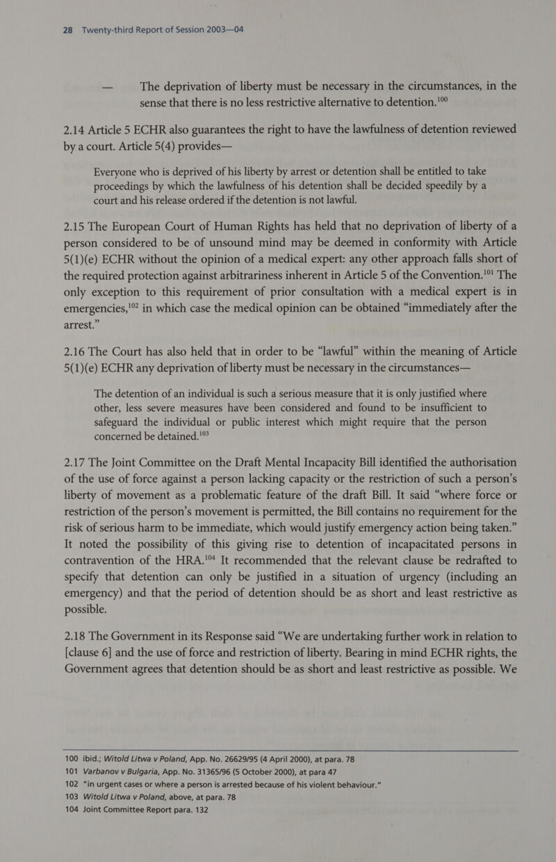 — The deprivation of liberty must be necessary in the circumstances, in the sense that there is no less restrictive alternative to detention.'’” 2.14 Article 5 ECHR also guarantees the right to have the lawfulness of detention reviewed by a court. Article 5(4) provides— Everyone who is deprived of his liberty by arrest or detention shall be entitled to take proceedings by which the lawfulness of his detention shall be decided speedily by a court and his release ordered if the detention is not lawful. 2.15 The European Court of Human Rights has held that no deprivation of liberty of a person considered to be of unsound mind may be deemed in conformity with Article 5(1)(e) ECHR without the opinion of a medical expert: any other approach falls short of the required protection against arbitrariness inherent in Article 5 of the Convention.’ The only exception to this requirement of prior consultation with a medical expert is in emergencies,'” in which case the medical opinion can be obtained “immediately after the arrest.” 2.16 The Court has also held that in order to be “lawful” within the meaning of Article 5(1)(e) ECHR any deprivation of liberty must be necessary in the circumstances— The detention of an individual is such a serious measure that it is only justified where other, less severe measures have been considered and found to be insufficient to safeguard the individual or public interest which might require that the person concerned be detained.'” 2.17 The Joint Committee on the Draft Mental Incapacity Bill identified the authorisation of the use of force against a person lacking capacity or the restriction of such a person’s liberty of movement as a problematic feature of the draft Bill. It said “where force or restriction of the person’s movement is permitted, the Bill contains no requirement for the risk of serious harm to be immediate, which would justify emergency action being taken.” It noted the possibility of this giving rise to detention of incapacitated persons in contravention of the HRA.’ It recommended that the relevant clause be redrafted to specify that detention can only be justified in a situation of urgency (including an emergency) and that the period of detention should be as short and least restrictive as possible. 2.18 The Government in its Response said “We are undertaking further work in relation to [clause 6] and the use of force and restriction of liberty. Bearing in mind ECHR rights, the Government agrees that detention should be as short and least restrictive as possible. We 100 ibid.; Witold Litwa v Poland, App. No. 26629/95 (4 April 2000), at para. 78 101 Varbanov v Bulgaria, App. No. 31365/96 (5 October 2000), at para 47 102 “in urgent cases or where a person is arrested because of his violent behaviour.” 103 Witold Litwa v Poland, above, at para. 78 104 Joint Committee Report para. 132