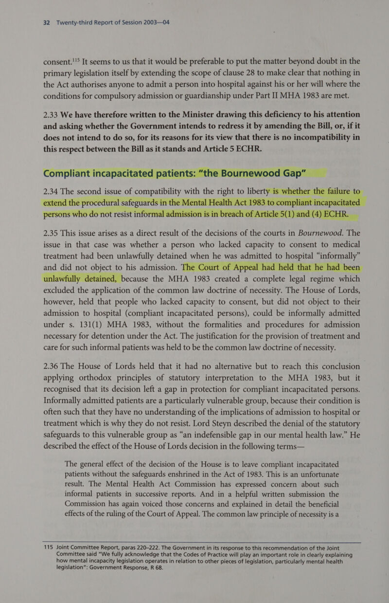 consent.!!° It seems to us that it would be preferable to put the matter beyond doubt in the primary legislation itself by extending the scope of clause 28 to make clear that nothing in the Act authorises anyone to admit a person into hospital against his or her will where the conditions for compulsory admission or guardianship under Part II MHA 1983 are met.   Pa bersons who d pee ‘ resist ir 2.35 This issue arises as a direct result of the decisions of the courts in Bournewood. The issue in that case was whether a person who lacked capacity to consent to medical treatment had been unlawfully detained when he was AGES to sO hemany and did not ey to his admission. The Court of Appeal had held that he hac unlawfully detained, because the MHA 1983 ie a nae Ee legal regime id wena the ieee of the common law doctrine of necessity. The House of Lords, however, held that people who lacked capacity to consent, but did not object to their admission to hospital (compliant incapacitated persons), could be informally admitted under s. 131(1) MHA 1983, without the formalities and procedures for admission necessary for detention under the Act. The justification for the provision of treatment and care for such informal patients was held to be the common law doctrine of necessity.      2.36 The House of Lords held that it had no alternative but to reach this conclusion applying orthodox principles of statutory interpretation to the MHA 1983, but it recognised that its decision left a gap in protection for compliant incapacitated persons. Informally admitted patients are a particularly vulnerable group, because their condition is often such that they have no understanding of the implications of admission to hospital or treatment which is why they do not resist. Lord Steyn described the denial of the statutory safeguards to this vulnerable group as “an indefensible gap in our mental health law.” He described the effect of the House of Lords decision in the following terms— The general effect of the decision of the House is to leave compliant incapacitated patients without the safeguards enshrined in the Act of 1983. This is an unfortunate result. The Mental Health Act Commission has expressed concern about such informal patients in successive reports. And in a helpful written submission the Commission has again voiced those concerns and explained in detail the beneficial effects of the ruling of the Court of Appeal. The common law principle of necessity is a  115 Joint Committee Report, paras 220-222. The Government in its response to this recommendation of the Joint Committee said “We fully acknowledge that the Codes of Practice will play an important role in clearly explaining how mental incapacity legislation operates in relation to other pieces of legislation, particularly mental health legislation”: Government Response, R 68.