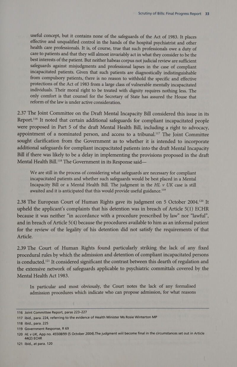 useful concept, but it contains none of the safeguards of the Act of 1983. It places effective and unqualified control in the hands of the hospital psychiatrist and other health care professionals. It is, of course, true that such professionals owe a duty of care to patients and that they will almost invariably act in what they consider to be the best interests of the patient. But neither habeas corpus not judicial review are sufficient safeguards against misjudgments and professional lapses in the case of compliant incapacitated patients. Given that such patients are diagnostically indistinguishable from compulsory patients, there is no reason to withhold the specific and effective protections of the Act of 1983 from a large class of vulnerable mentally incapacitated individuals. Their moral right to be treated with dignity requires nothing less. The only comfort is that counsel for the Secretary of State has assured the House that reform of the law is under active consideration. 2.37 The Joint Committee on the Draft Mental Incapacity Bill considered this issue in its Report.’® It noted that certain additional safeguards for compliant incapacitated people were proposed in Part 5 of the draft Mental Health Bill, including a right to advocacy, appointment of a nominated person, and access to a tribunal.'!? The Joint Committee sought clarification from the Government as to whether it is intended to incorporate additional safeguards for compliant incapacitated patients into the draft Mental Incapacity Bill if there was likely to be a delay in implementing the provisions proposed in the draft Mental Health Bill.’* The Government in its Response said— We are still in the process of considering what safeguards are necessary for compliant incapacitated patients and whether such safeguards would be best placed in a Mental Incapacity Bill or a Mental Health Bill. The judgment in the HL v UK case is still awaited and it is anticipated that this would provide useful guidance.'”” 2.38 The European Court of Human Rights gave its judgment on 5 October 2004.'”° It upheld the applicant’s complaints that his detention was in breach of Article 5(1) ECHR because it was neither “in accordance with a procedure prescribed by law” nor “lawful”, and in breach of Article 5(4) because the procedures available to him as an informal patient for the review of the legality of his detention did not satisfy the requirements of that Article. 2.39 The Court of Human Rights found particularly striking the lack of any fixed procedural rules by which the admission and detention of compliant incapacitated persons is conducted.!”! It considered significant the contrast between this dearth of regulation and the extensive network of safeguards applicable to psychiatric committals covered by the Mental Health Act 1983. In particular and most obviously, the Court notes the lack of any formalised admission procedures which indicate who can propose admission, for what reasons  116 Joint Committee Report, paras 223-227 117 ibid., para. 224, referring to the evidence of Health Minister Ms Rosie Winterton MP 118 ibid., para. 225 119 Government Response, R 69 120 HL v UK, App no. 45508/99 (5 October 2004).The judgment wiil become final in the circumstances set out in Article 44(2) ECHR 121 ibid., at para. 120