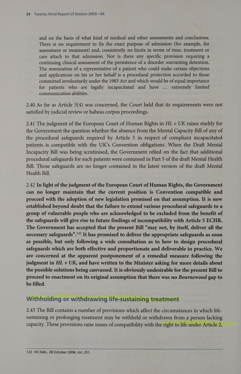 and on the basis of what kind of medical and other assessments and conclusions. There is no requirement to fix the exact purpose of admission (for example, for assessment or treatment) and, consistently no limits in terms of time, treatment or care attach to that admission. Nor is there any specific provision requiring a continuing clinical assessment of the persistence of a disorder warranting detention. The nomination of a representative of a patient who could make certain objections and applications on his or her behalf is a procedural protection accorded to those committed involuntarily under the 1983 Act and which would be of equal importance for patients who are legally incapacitated and have ... extremely limited communication abilities. 2.40 As far as Article 5(4) was concerned, the Court held that its requirements were not satisfied by judicial review or habeas corpus proceedings. 2.41 The judgment of the European Court of Human Rights in HL v UK raises starkly for the Government the question whether the absence from the Mental Capacity Bill of any of the procedural safeguards required by Article 5 in respect of compliant incapacitated patients is compatible with the UK’s Convention obligations. When the Draft Mental Incapacity Bill was being scrutinised, the Government relied on the fact that additional procedural safeguards for such patients were contained in Part 5 of the draft Mental Health Bill. Those safeguards are no longer contained in the latest version of the draft Mental Health Bill. 2.42 In light of the judgment of the European Court of Human Rights, the Government can no longer maintain that the current position is Convention compatible and proceed with the adoption of new legislation premised on that assumption. It is now established beyond doubt that the failure to extend various procedural safeguards to a group of vulnerable people who are acknowledged to be excluded from the benefit of the safeguards will give rise to future findings of incompatibility with Article 5 ECHR. The Government has accepted that the present Bill “may not, by itself, deliver all the necessary safeguards”.'” It has promised to deliver the appropriate safeguards as soon as possible, but only following a wide consultation as to how to design procedural safeguards which are both effective and proportionate and deliverable in practice. We are concerned at the apparent postponement of a remedial measure following the judgment in HL v UK, and have written to the Minister asking for more details about the possible solutions being canvassed. It is obviously undesirable for the present Bill to proceed to enactment on its original assumption that there was no Bournewood gap to be filled. Withholding or withdrawing life-sustaining treatment 2.43 The Bill contains a number of provisions which affect the circumstances in which life- sustaining or prolonging treatment may be withheld or withdrawn from a person lacking capacity. These provisions raise issues of compatibility with the right to li ticle 2,  122 HC Deb., 28 October 2004, col. 251 