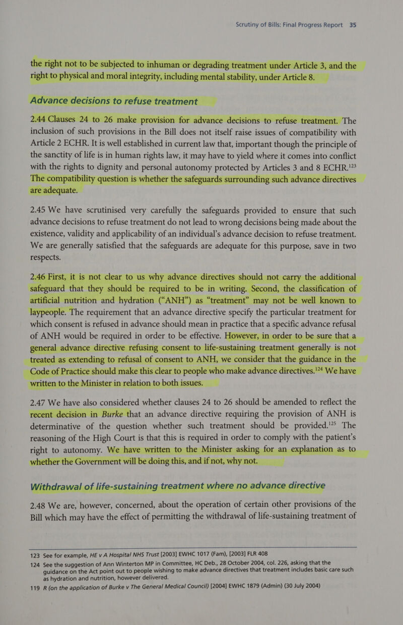               NaAriciInnc Fr Kz ~tere a traatmant NECISIONS TO retuse treatment  SZ Ke DFroOVISsic advance decisio ro fuse treatment he inclusion of such provisions in the Bill does not itself raise issues of compatibility with Article 2 ECHR. It is well established in current law that, important though the principle of the sanctity of life is in human rights law, it may have to yield where it comes into conflict with the rights to dignity and personal autonomy protected by Articles 3 and 8 ECHR.”3 T io V etner T eguaras surrou                        Ia - ity i)           2.45 We have scrutinised very carefully the safeguards provided to ensure that such        laypeople. The requirement that an advance directive specify the particular treatment for which consent is refused in advance should mean in practice that a specific advance refusal of ANH would be required in order to be effective. However, in order to be sure that a t    rectlv ermusing consent to ILile- 2.47 We have also considered whether clauses 24 to 26 should be amended to reflect the at an advance directive requiring the provision of ANH is determinative of the question whether such treatment should be provided.'* The reasoning of the High Court is that this is required in order to comply with the patient's    123 See for example, HE v A Hospita! NHS Trust [2003] EWHC 1017 (Fam), [2003] FLR 408 124 See the suggestion of Ann Winterton MP in Committee, HC Deb., 28 October 2004, col. 226, asking that the guidance on the Act point out to people wishing to make advance directives that treatment includes basic care such as hydration and nutrition, however delivered.