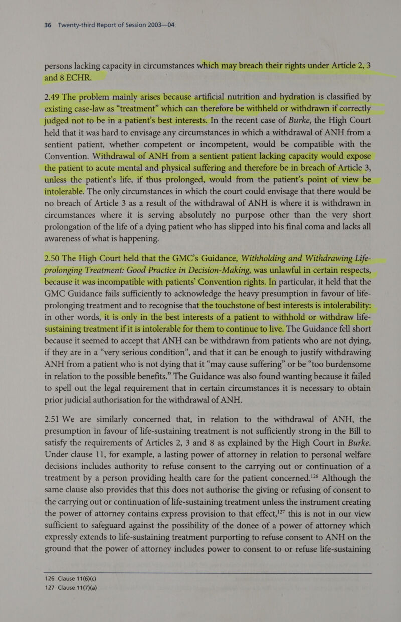  persons lacking capacity in circumstances wikennpnch tea Gia?       Convention: Withdre  atient to act te mental and phy ufring end thereon uf SC WOULC O Vd eget 1 The only ee ee in een the court aa envisage hae theed would aa no breach of Article 3 as a result of the withdrawal of ANH is where it is withdrawn in circumstances where it is serving absolutely no purpose other than the very short prolongation of the life of a dying patient who has slipped into his final coma and lacks all awareness of what is happening.      in other words, ii 2.51 We are similarly concerned that, in relation to the withdrawal of ANH, the presumption in favour of life-sustaining treatment is not sufficiently strong in the Bill to satisfy the requirements of Articles 2, 3 and 8 as explained by the High Court in Burke. Under clause 11, for example, a lasting power of attorney in relation to personal welfare decisions includes authority to refuse consent to the carrying out or continuation of a treatment by a person providing health care for the patient concerned.'” Although the same clause also provides that this does not authorise the giving or refusing of consent to the carrying out or continuation of life-sustaining treatment unless the instrument creating the power of attorney contains express provision to that effect,!”’ this is not in our view sufficient to safeguard against the possibility of the donee of a power of attorney which expressly extends to life-sustaining treatment purporting to refuse consent to ANH on the ground that the power of attorney includes power to consent to or refuse life-sustaining  126 Clause 11(6)(c) 127 Clause 11(7)(a)