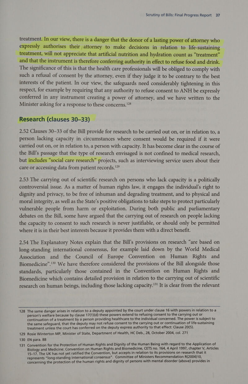 ns in relation to life-sustai 7 Md    AT   a a - Ea a ai ficance of this is that the health care professionals will be obliged to comply with such a refusal of consent by the attorney, even if they judge it to be contrary to the best interests of the patient. In our view, the safeguards need considerably tightening in this respect, for example by requiring that any authority to refuse consent to ANH be expressly conferred in any instrument creating a power of attorney, and we have written to the Minister asking for a response to these concerns.!”8 The signi   seal ‘ch (clauses 30-33) _  2.52 Clauses 30-33 of the Bill provide for research to be carried out on, or in relation to, a person lacking capacity in circumstances where consent would be required if it were carried out on, or in relation to, a person with capacity. It has become clear in the course of ssage that the type of research envisaged is not confined to medical research, but includes “social care research” projects, such as interviewing service users about their care or accessing data from patient records.!”  2.53 The carrying out of scientific research on persons who lack capacity is a politically controversial issue. As a matter of human rights law, it engages the individual’s right to dignity and privacy, to be free of inhuman and degrading treatment, and to physical and moral integrity, as well as the State’s positive obligations to take steps to protect particularly vulnerable people from harm or exploitation. During both public and parliamentary debates on the Bill, some have argued that the carrying out of research on people lacking the capacity to consent to such research is never justifiable, or should only be permitted where it is in their best interests because it provides them with a direct benefit. 2.54 The Explanatory Notes explain that the Bill’s provisions on research “are based on long-standing international consensus, for example laid down by the World Medical Association and the Council of Europe Convention on Human Rights and Biomedicine”.'!*° We have therefore considered the provisions of the Bill alongside those standards, particularly those contained in the Convention on Human Rights and Biomedicine which contains detailed provision in relation to the carrying out of scientific research on human beings, including those lacking capacity.'*' It is clear from the relevant  128 The same danger arises in relation to a deputy appointed by the court under clause 16 with powers in relation to a person’s welfare because by clause 17(1)(d) these powers extend to refusing consent to the carrying out or continuation of a treatment by a person providing healthcare to the individual concerned. The power is subject to the same safeguard, that the deputy may not refuse consent to the carrying out or continuation of life-sustaining treatment unless the court has conferred on the deputy express authority to that effect: Clause 20(5). 129 Rosie Winterton MP, Minister of State, Department of Health, HC Deb., 28, October 2004, col. 271 130 EN para. 88 131 Convention for the Protection of Human Rights and Dignity of the Human Being with regard to the Application of Biology and Medicine: Convention on Human Rights and Biomedicine, CETS no. 164, A April 1997, chapter V, Articles 15-17. The UK has not yet ratified the Convention, but accepts in relation to its provisions on research that it represents “long-standing international consensus”. Committee of Ministers Recommendation R(2004)10, ' concerning the protection of the human rights and dignity of persons with mental disorder (above) provides in