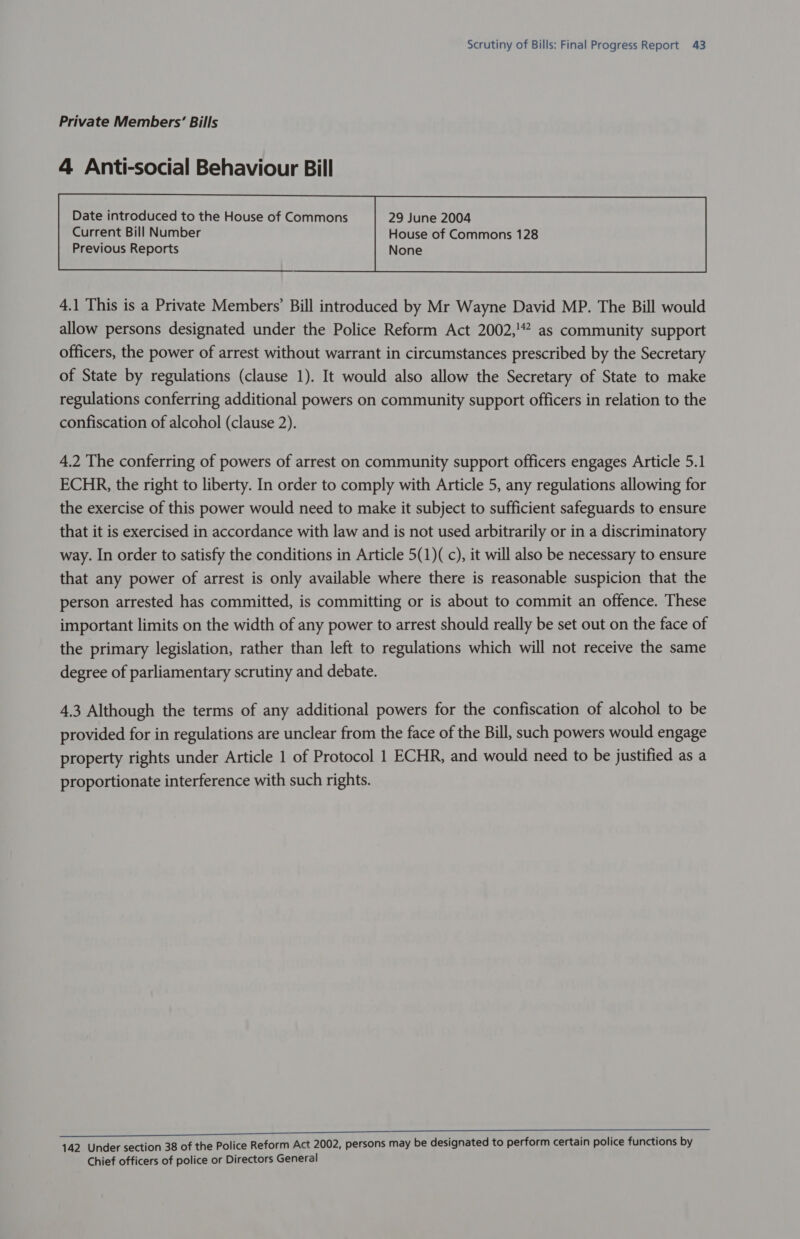 Private Members’ Bills 4 Anti-social Behaviour Bill Date introduced to the House of Commons 29 June 2004  4.1 This is a Private Members’ Bill introduced by Mr Wayne David MP. The Bill would allow persons designated under the Police Reform Act 2002,'” as community support officers, the power of arrest without warrant in circumstances prescribed by the Secretary of State by regulations (clause 1). It would also allow the Secretary of State to make regulations conferring additional powers on community support officers in relation to the confiscation of alcohol (clause 2). 4.2 The conferring of powers of arrest on community support officers engages Article 5.1 ECHR, the right to liberty. In order to comply with Article 5, any regulations allowing for the exercise of this power would need to make it subject to sufficient safeguards to ensure that it is exercised in accordance with law and is not used arbitrarily or in a discriminatory way. In order to satisfy the conditions in Article 5(1)( c), it will also be necessary to ensure that any power of arrest is only available where there is reasonable suspicion that the person arrested has committed, is committing or is about to commit an offence. These important limits on the width of any power to arrest should really be set out on the face of the primary legislation, rather than left to regulations which will not receive the same degree of parliamentary scrutiny and debate. 4,3 Although the terms of any additional powers for the confiscation of alcohol to be provided for in regulations are unclear from the face of the Bill, such powers would engage property rights under Article 1 of Protocol 1 ECHR, and would need to be justified as a proportionate interference with such rights. 142 Under section 38 of the Police Reform Act 2002, persons may be designated to perform certain police functions by Chief officers of police or Directors General