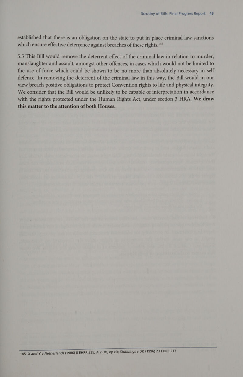 established that there is an obligation on the state to put in place criminal law sanctions which ensure effective deterrence against breaches of these rights.'*° 5.5 This Bill would remove the deterrent effect of the criminal law in relation to murder, manslaughter and assault, amongst other offences, in cases which would not be limited to the use of force which could be shown to be no more than absolutely necessary in self defence. In removing the deterrent of the criminal law in this way, the Bill would in our view breach positive obligations to protect Convention rights to life and physical integrity. We consider that the Bill would be unlikely to be capable of interpretation in accordance with the rights protected under the Human Rights Act, under section 3 HRA. We draw this matter to the attention of both Houses. 145 Xand Y v Netherlands (1986) 8 EHRR 235; A v UK, op cit; Stubbings v UK (1996) 23 EHRR 213