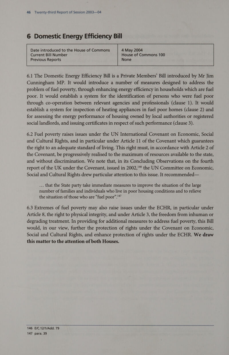 6 Domestic Energy Efficiency Bill Current Bill Number House of Commons 100 Previous Reports None  6.1 The Domestic Energy Efficiency Bill is a Private Members’ Bill introduced by Mr Jim Cunningham MP. It would introduce a number of measures designed to address the problem of fuel poverty, through enhancing energy efficiency in households which are fuel poor. It would establish a system for the identification of persons who were fuel poor through co-operation between relevant agencies and professionals (clause 1). It would establish a system for inspection of heating appliances in fuel poor homes (clause 2) and for assessing the energy performance of housing owned by local authorities or registered social landlords, and issuing certificates in respect of such performance (clause 3). 6.2 Fuel poverty raises issues under the UN International Covenant on Economic, Social and Cultural Rights, and in particular under Article 11 of the Covenant which guarantees the right to an adequate standard of living. This right must, in accordance with Article 2 of the Covenant, be progressively realised to the maximum of resources available to the state, and without discrimination. We note that, in its Concluding Observations on the fourth report of the UK under the Covenant, issued in 2002,'*° the UN Committee on Economic, Social and Cultural Rights drew particular attention to this issue. It recommended— ... that the State party take immediate measures to improve the situation of the large number of families and individuals who live in poor housing conditions and to relieve the situation of those who are “fuel poor”.'”” 6.3 Extremes of fuel poverty may also raise issues under the ECHR, in particular under Article 8, the right to physical integrity, and under Article 3, the freedom from inhuman or degrading treatment. In providing for additional measures to address fuel poverty, this Bill would, in our view, further the protection of rights under the Covenant on Economic, Social and Cultural Rights, and enhance protection of rights under the ECHR. We draw this matter to the attention of both Houses. 146 E/C.12/1/Add. 79 147 para. 39