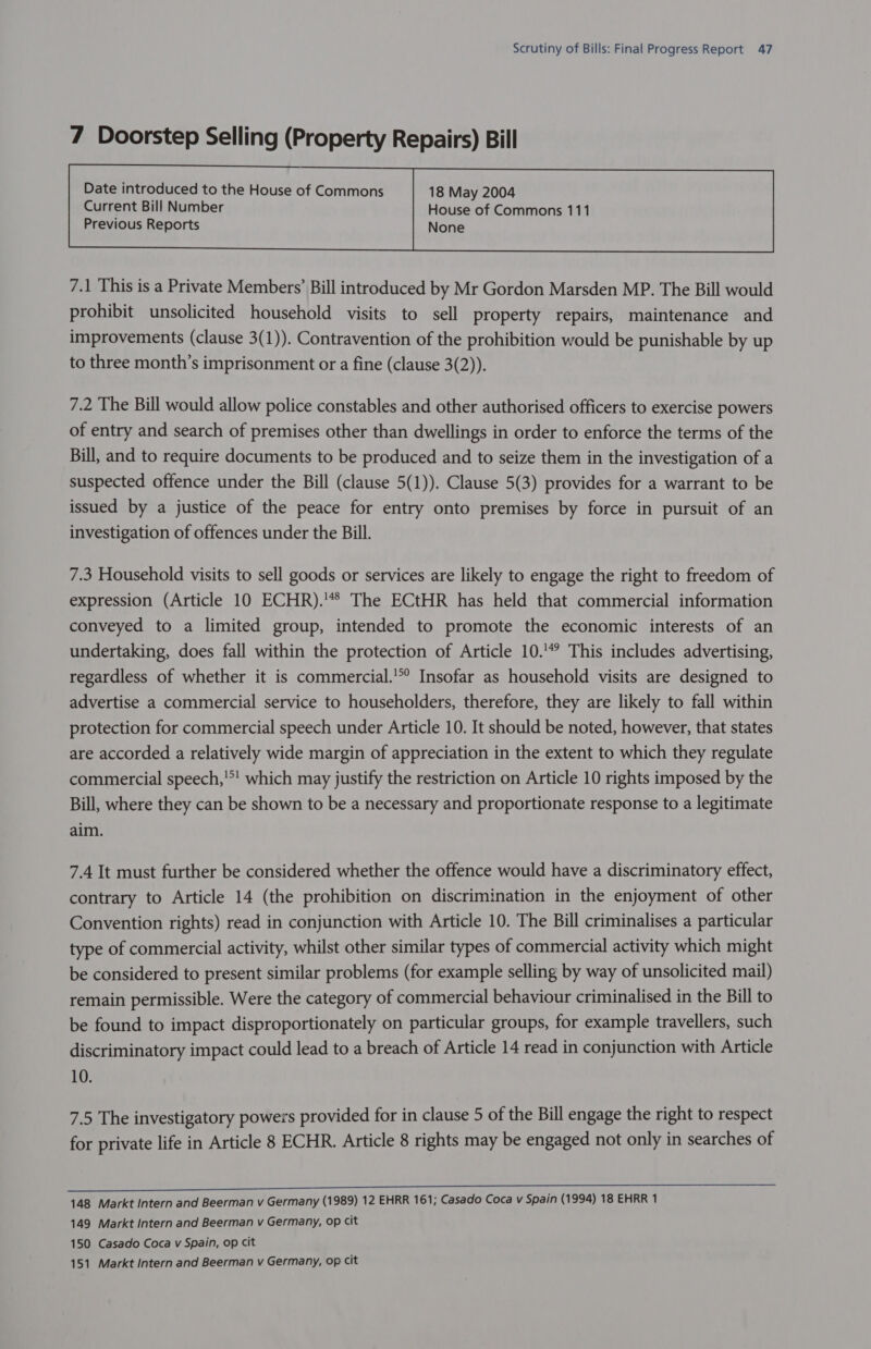 7 Doorstep Selling (Property Repairs) Bill Current Bill Number House of Commons 111 Previous Reports None  7.1 This is a Private Members’ Bill introduced by Mr Gordon Marsden MP. The Bill would prohibit unsolicited household visits to sell property repairs, maintenance and improvements (clause 3(1)). Contravention of the prohibition would be punishable by up to three month’s imprisonment or a fine (clause 3(2)). 7.2 The Bill would allow police constables and other authorised officers to exercise powers of entry and search of premises other than dwellings in order to enforce the terms of the Bill, and to require documents to be produced and to seize them in the investigation of a suspected offence under the Bill (clause 5(1)). Clause 5(3) provides for a warrant to be issued by a justice of the peace for entry onto premises by force in pursuit of an investigation of offences under the Bill. 7.3 Household visits to sell goods or services are likely to engage the right to freedom of expression (Article 10 ECHR).'*8 The ECtHR has held that commercial information conveyed to a limited group, intended to promote the economic interests of an undertaking, does fall within the protection of Article 10.'% This includes advertising, regardless of whether it is commercial.’ Insofar as household visits are designed to advertise a commercial service to householders, therefore, they are likely to fall within protection for commercial speech under Article 10. It should be noted, however, that states are accorded a relatively wide margin of appreciation in the extent to which they regulate commercial speech,'*! which may justify the restriction on Article 10 rights imposed by the Bill, where they can be shown to be a necessary and proportionate response to a legitimate aim. 7.4 It must further be considered whether the offence would have a discriminatory effect, contrary to Article 14 (the prohibition on discrimination in the enjoyment of other Convention rights) read in conjunction with Article 10. The Bill criminalises a particular type of commercial activity, whilst other similar types of commercial activity which might be considered to present similar problems (for example selling by way of unsolicited mail) remain permissible. Were the category of commercial behaviour criminalised in the Bill to be found to impact disproportionately on particular groups, for example travellers, such discriminatory impact could lead to a breach of Article 14 read in conjunction with Article 10. 7.5 The investigatory powers provided for in clause 5 of the Bill engage the right to respect for private life in Article 8 ECHR. Article 8 rights may be engaged not only in searches of 148 Markt Intern and Beerman v Germany (1989) 12 EHRR 161; Casado Coca v Spain (1994) 18 EHRR 1 149 Markt Intern and Beerman v Germany, op cit 150 Casado Coca v Spain, op cit 151 Markt Intern and Beerman v Germany, op cit