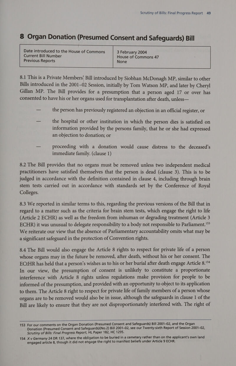 8 Organ Donation (Presumed Consent and Safeguards) Bill Current Bill Number House of Commons 47 Previous Reports None  8.1 This is a Private Members’ Bill introduced by Siobhan McDonagh MP, similar to other Bills introduced in the 2001-02 Session, initially by Tom Watson MP, and later by Cheryl Gillan MP. The Bill provides for a presumption that a person aged 17 or over has consented to have his or her organs used for transplantation after death, unless— — the person has previously registered an objection in an official register, or — the hospital or other institution in which the person dies is satisfied on information provided by the persons family, that he or she had expressed an objection to donation; or — proceeding with a donation would cause distress to the deceased’s immediate family. (clause 1) 8.2 The Bill provides that no organs must be removed unless two independent medical practitioners have satisfied themselves that the person is dead (clause 3). This is to be judged in accordance with the definition contained in clause 4, including through brain stem tests carried out in accordance with standards set by the Conference of Royal Colleges. 8.3 We reported in similar terms to this, regarding the previous versions of the Bill that in regard to a matter such as the criteria for brain stem tests, which engage the right to life (Article 2 ECHR) as well as the freedom from inhuman or degrading treatment (Article 3 ECHR) it was unusual to delegate responsibility to a body not responsible to Parliament.'*° We reiterate our view that the absence of Parliamentary accountability omits what may be a significant safeguard in the protection of Convention rights. 8.4 The Bill would also engage the Article 8 rights to respect for private life of a person whose organs may in the future be removed, after death, without his or her consent. The ECtHR has held that a person’s wishes as to his or her burial after death engage Article 8.!* In our view, the presumption of consent is unlikely to constitute a proportionate interference with Article 8 rights unless regulations make provision for people to be informed of the presumption, and provided with an opportunity to object to its application to them. The Article 8 right to respect for private life of family members of a person whose organs are to be removed would also be in issue, although the safeguards in clause 1 of the Bill are likely to ensure that they are not disproportionately interfered with. The right of 153 For our comments on the Organ Donation (Presumed Consent and Safeguards) Bill 2001-02, and the Organ Donation (Presumed Consent and Safeguards)(No.2) Bill 2001-02, see our Twenty-sixth Report of Session 2001-02, Scrutiny of Bills: Final Progress Report, HL Paper 182, HC 1295. 154 X v Germany 24 DR 137, where the obligation to be buried in a cemetery rather than on the applicant's own land engaged article 8, though it did not engage the right to manifest beliefs under Article 9 ECHR.