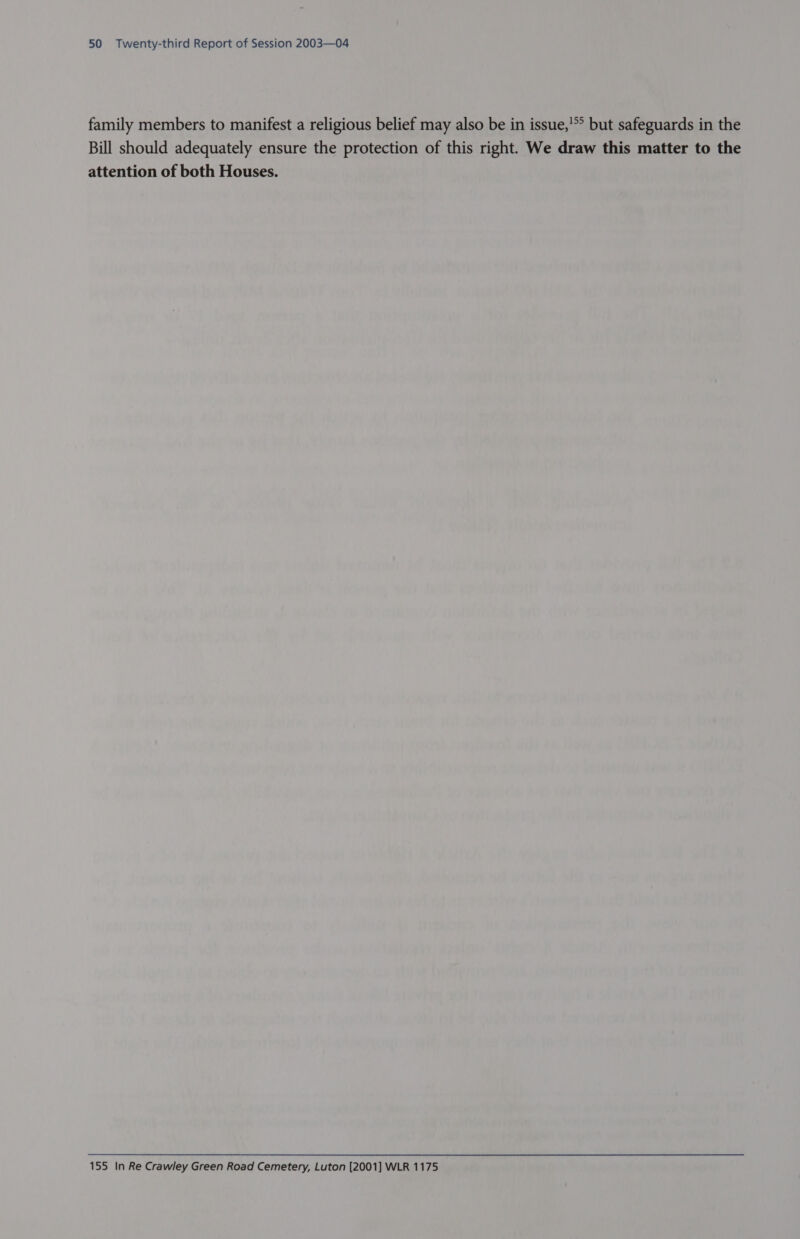 family members to manifest a religious belief may also be in issue,'°° but safeguards in the Bill should adequately ensure the protection of this right. We draw this matter to the attention of both Houses. 155 In Re Crawley Green Road Cemetery, Luton [2001] WLR 1175