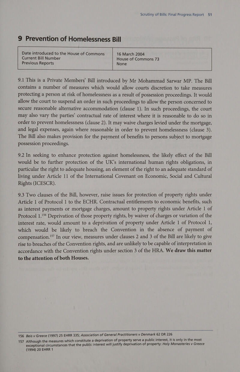 9 Prevention of Homelessness Bill Date introduced to the House of Commons 16 March 2004  9.1 This is a Private Members’ Bill introduced by Mr Mohammad Sarwar MP. The Bill contains a number of measures which would allow courts discretion to take measures protecting a person at risk of homelessness as a result of possession proceedings. It would allow the court to suspend an order in such proceedings to allow the person concerned to secure reasonable alternative accommodation (clause 1). In such proceedings, the court may also vary the parties’ contractual rate of interest where it is reasonable to do so in order to prevent homelessness (clause 2). It may waive charges levied under the mortgage, and legal expenses, again where reasonable in order to prevent homelessness (clause 3). The Bill also makes provision for the payment of benefits to persons subject to mortgage possession proceedings. 9.2 In seeking to enhance protection against homelessness, the likely effect of the Bill would be to further protection of the UK’s international human rights obligations, in particular the right to adequate housing, an element of the right to an adequate standard of living under Article 11 of the International Covenant on Economic, Social and Cultural Rights (ICESCR). 9.3 Two clauses of the Bill, however, raise issues for protection of property rights under Article 1 of Protocol 1 to the ECHR. Contractual entitlements to economic benefits, such as interest payments or mortgage charges, amount to property rights under Article 1 of Protocol 1.!*° Deprivation of those property rights, by waiver of charges or variation of the interest rate, would amount to a deprivation of property under Article 1 of Protocol 1, which would be likely to breach the Convention in the absence of payment of compensation.'” In our view, measures under clauses 2 and 3 of the Bill are likely to give rise to breaches of the Convention rights, and are unlikely to be capable of interpretation in accordance with the Convention rights under section 3 of the HRA. We draw this matter to the attention of both Houses. 156 Beis v Greece (1997) 25 EHRR 335; Association of General Practitioners v Denmark 62 DR 226 157 Although the measures which constitute a deprivation of property serve a public interest, it is only in the most exceptional circumstances that the public interest will justify deprivation of property: Holy Monasteries v Greece (1994) 20 EHRR 1