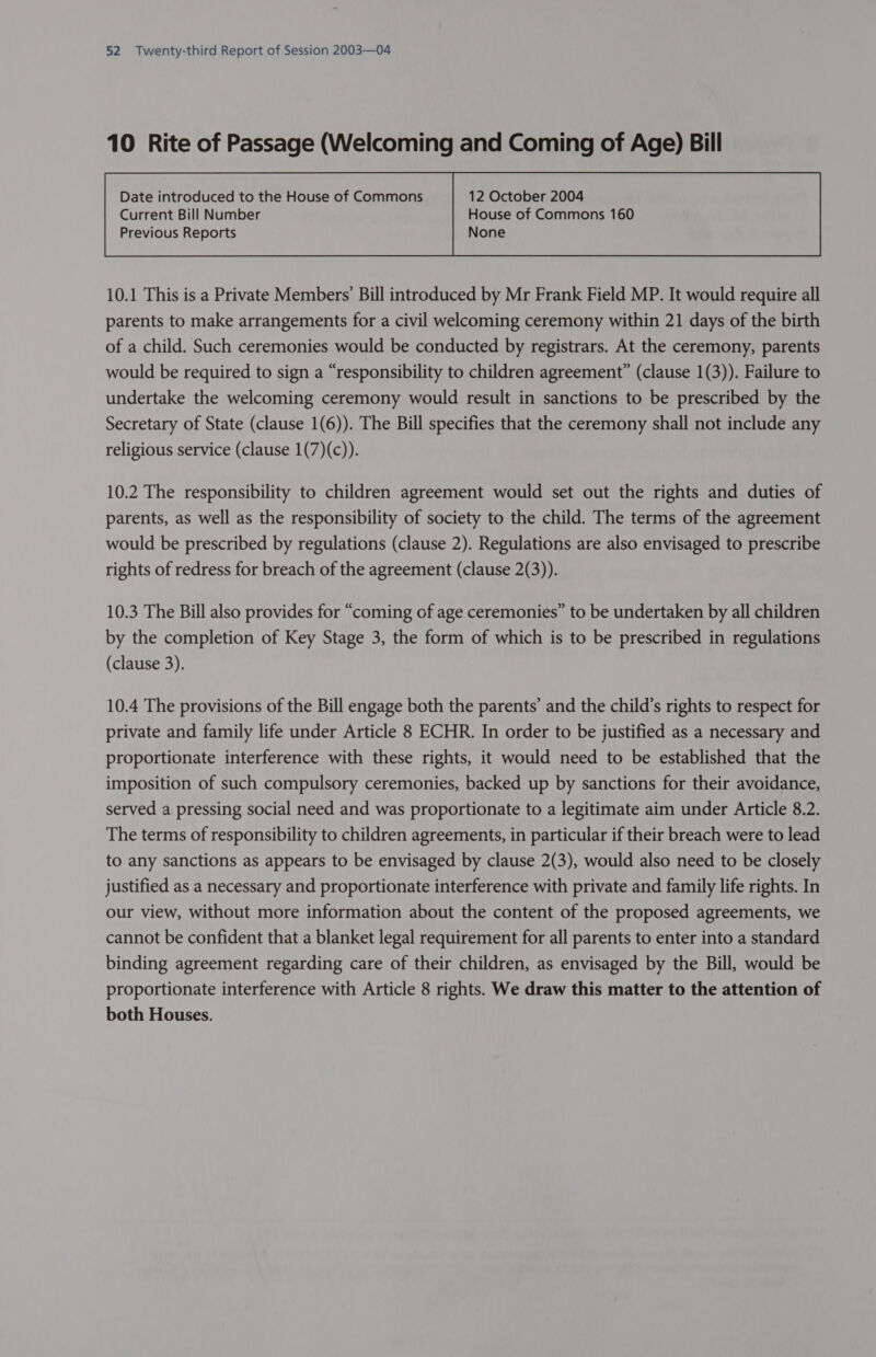 10 Rite of Passage (Welcoming and Coming of Age) Bill Date introduced to the House of Commons 12 October 2004  10.1 This is a Private Members’ Bill introduced by Mr Frank Field MP. It would require all parents to make arrangements for a civil welcoming ceremony within 21 days of the birth of a child. Such ceremonies would be conducted by registrars. At the ceremony, parents would be required to sign a “responsibility to children agreement” (clause 1(3)). Failure to undertake the welcoming ceremony would result in sanctions to be prescribed by the Secretary of State (clause 1(6)). The Bill specifies that the ceremony shall not include any religious service (clause 1(7)(c)). 10.2 The responsibility to children agreement would set out the rights and duties of parents, as well as the responsibility of society to the child. The terms of the agreement would be prescribed by regulations (clause 2). Regulations are also envisaged to prescribe rights of redress for breach of the agreement (clause 2(3)). 10.3 The Bill also provides for “coming of age ceremonies” to be undertaken by all children by the completion of Key Stage 3, the form of which is to be prescribed in regulations (clause 3). 10.4 The provisions of the Bill engage both the parents’ and the child’s rights to respect for private and family life under Article 8 ECHR. In order to be justified as a necessary and proportionate interference with these rights, it would need to be established that the imposition of such compulsory ceremonies, backed up by sanctions for their avoidance, served a pressing social need and was proportionate to a legitimate aim under Article 8.2. The terms of responsibility to children agreements, in particular if their breach were to lead to any sanctions as appears to be envisaged by clause 2(3), would also need to be closely justified as a necessary and proportionate interference with private and family life rights. In our view, without more information about the content of the proposed agreements, we cannot be confident that a blanket legal requirement for all parents to enter into a standard binding agreement regarding care of their children, as envisaged by the Bill, would be proportionate interference with Article 8 rights. We draw this matter to the attention of both Houses.