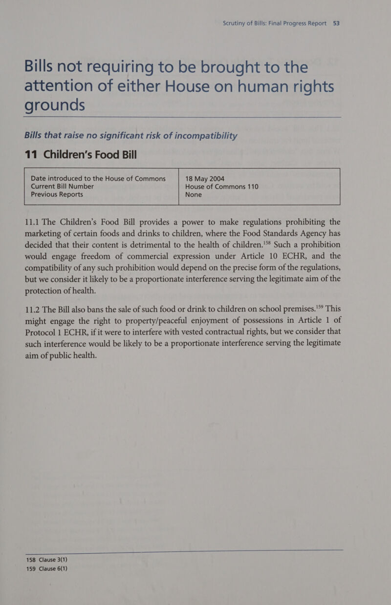 Bills not requiring to be brought to the attention of either House on human rights grounds Bills that raise no significant risk of incompatibility 11 Children’s Food Bill Current Bill Number House of Commons 110 Previous Reports None  11.1 The Children’s Food Bill provides a power to make regulations prohibiting the marketing of certain foods and drinks to children, where the Food Standards Agency has decided that their content is detrimental to the health of children.'** Such a prohibition would engage freedom of commercial expression under Article 10 ECHR, and the compatibility of any such prohibition would depend on the precise form of the regulations, but we consider it likely to be a proportionate interference serving the legitimate aim of the protection of health. 11.2 The Bill also bans the sale of such food or drink to children on school premises.'*? This might engage the right to property/peaceful enjoyment of possessions in Article 1 of Protocol 1 ECHR, if it were to interfere with vested contractual rights, but we consider that such interference would be likely to be a proportionate interference serving the legitimate aim of public health. 158 Clause 3(1) 159 Clause 6(1)