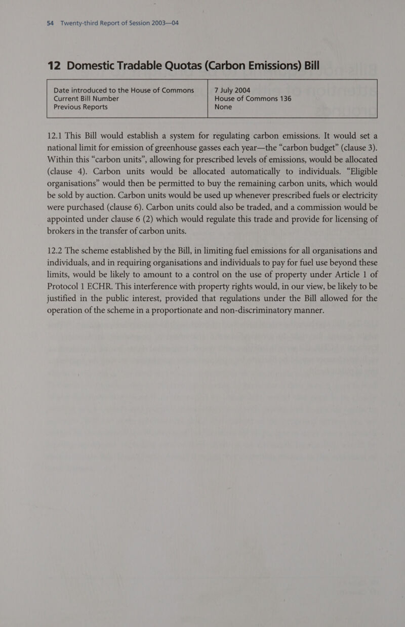 12 Domestic Tradable Quotas (Carbon Emissions) Bill Current Bill Number House of Commons 136 Previous Reports None  12.1 This Bill would establish a system for regulating carbon emissions. It would set a national limit for emission of greenhouse gasses each year—the “carbon budget” (clause 3). Within this “carbon units”, allowing for prescribed levels of emissions, would be allocated (clause 4). Carbon units would be allocated automatically to individuals. “Eligible organisations” would then be permitted to buy the remaining carbon units, which would be sold by auction. Carbon units would be used up whenever prescribed fuels or electricity were purchased (clause 6). Carbon units could also be traded, and a commission would be appointed under clause 6 (2) which would regulate this trade and provide for licensing of brokers in the transfer of carbon units. 12.2 The scheme established by the Bill, in limiting fuel emissions for all organisations and individuals, and in requiring organisations and individuals to pay for fuel use beyond these limits, would be likely to amount to a control on the use of property under Article 1 of Protocol 1 ECHR. This interference with property rights would, in our view, be likely to be justified in the public interest, provided that regulations under the Bill allowed for the operation of the scheme in a proportionate and non-discriminatory manner.