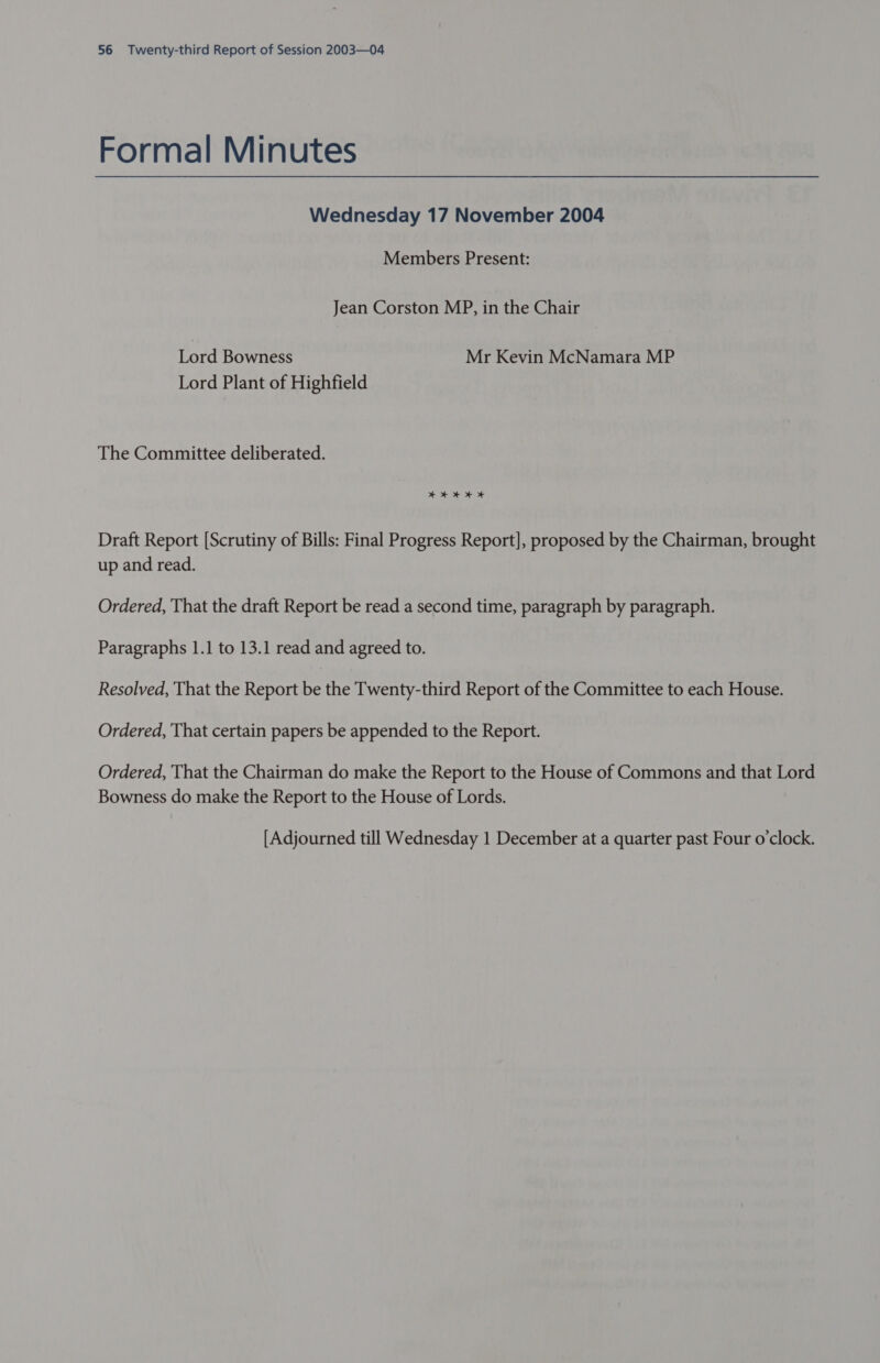 Formal Minutes Wednesday 17 November 2004 Members Present: Jean Corston MP, in the Chair Tord Bowness Mr Kevin McNamara MP Lord Plant of Highfield The Committee deliberated. + + + OF Draft Report [Scrutiny of Bills: Final Progress Report], proposed by the Chairman, brought up and read. Ordered, That the draft Report be read a second time, paragraph by paragraph. Paragraphs 1.1 to 13.1 read and agreed to. Resolved, That the Report be the Twenty-third Report of the Committee to each House. Ordered, That certain papers be appended to the Report. Ordered, That the Chairman do make the Report to the House of Commons and that Lord Bowness do make the Report to the House of Lords. [Adjourned till Wednesday 1 December at a quarter past Four o’clock.