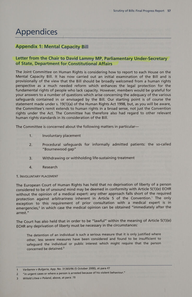 Appendices _ Appendix 1: Mental Capacity Bill   : rom the Chair to David Lammy MP, Parl iamentary Under-Secretary te, Department for Constitutional Affa  The Joint Committee on Human Rights is considering how to report to each House on the Mental Capacity Bill. It has now carried out an initial examination of the Bill and is provisionally of the view that the Bill should be broadly welcomed from a human rights perspective as a much needed reform which enhances the legal protection for the fundamental rights of people who lack capacity. However, members would be grateful for your answers to a number of questions which arise concerning the adequacy of the various safeguards contained in or envisaged by the Bill. Our starting point is of course the statement made under s. 19(1)(a) of the Human Rights Act 1998, but, as you will be aware, the Committee’s remit extends to human rights in a broad sense, not just the Convention rights under the Act. The Committee has therefore also had regard to other relevant human rights standards in its consideration of the Bill. The Committee is concerned about the following matters in particular— ‘ic Involuntary placement as Procedural safeguards for informally admitted patients: the so-called “Bournewood gap” 3: Withdrawing or withholding life-sustaining treatment 4. Research 1. INVOLUNTARY PLACEMENT The European Court of Human Rights has held that no deprivation of liberty of a person considered to be of unsound mind may be deemed in conformity with Article 5(1)(e) ECHR without the opinion of a medical expert: any other approach falls short of the required protection against arbitrariness inherent in Article 5 of the Convention.’ The only exception to this requirement of prior consultation with a medical expert is in emergencies,? in which case the medical opinion can be obtained “immediately after the arrest.” The Court has also held that in order to be “lawful” within the meaning of Article 5(1)(e) ECHR any deprivation of liberty must be necessary in the circumstances: The detention of an individual is such a serious measure that it is only justified where other, less severe measures have been considered and found to be insufficient to safeguard the individual or public interest which might require that the person concerned be detained.? 1 Varbanov v Bulgaria, App. No. 31365/96 (5 October 2000), at para 47 2 “in urgent cases or where a person is arrested because of his violent behaviour.” 3. Witold Litwa v Poland, above, at para. 78