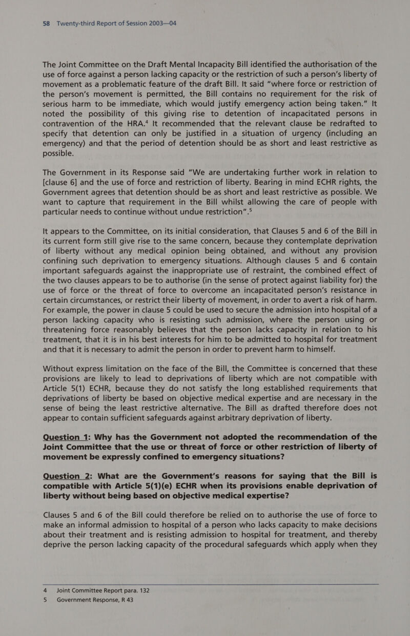 The Joint Committee on the Draft Mental Incapacity Bill identified the authorisation of the use of force against a person lacking capacity or the restriction of such a person’s liberty of movement as a problematic feature of the draft Bill. It said “where force or restriction of the person’s movement is permitted, the Bill contains no requirement for the risk of serious harm to be immediate, which would justify emergency action being taken.” It noted the possibility of this giving rise to detention of incapacitated persons in contravention of the HRA.’ It recommended that the relevant clause be redrafted to specify that detention can only be justified in a situation of urgency (including an emergency) and that the period of detention should be as short and least restrictive as possible. The Government in its Response said “We are undertaking further work in relation to [clause 6] and the use of force and restriction of liberty. Bearing in mind ECHR rights, the Government agrees that detention should be as short and least restrictive as possible. We want to capture that requirement in the Bill whilst allowing the care of people with particular needs to continue without undue restriction” .° It appears to the Committee, on its initial consideration, that Clauses 5 and 6 of the Bill in its current form still give rise to the same concern, because they contemplate deprivation of liberty without any medical opinion being obtained, and without any provision confining such deprivation to emergency situations. Although clauses 5 and 6 contain important safeguards against the inappropriate use of restraint, the combined effect of the two clauses appears to be to authorise (in the sense of protect against liability for) the use of force or the threat of force to overcome an incapacitated person’s resistance in certain circumstances, or restrict their liberty of movement, in order to avert a risk of harm. For example, the power in clause 5 could be used to secure the admission into hospital of a person lacking capacity who is resisting such admission, where the person using or threatening force reasonably believes that the person lacks capacity in relation to his treatment, that it is in his best interests for him to be admitted to hospital for treatment and that it is necessary to admit the person in order to prevent harm to himself. Without express limitation on the face of the Bill, the Committee is concerned that these provisions are likely to lead to deprivations of liberty which are not compatible with Article 5(1) ECHR, because they do not satisfy the long established requirements that deprivations of liberty be based on objective medical expertise and are necessary in the sense of being the least restrictive alternative. The Bill as drafted therefore does not appear to contain sufficient safeguards against arbitrary deprivation of liberty. Question 1: Why has the Government not adopted the recommendation of the Joint Committee that the use or threat of force or other restriction of liberty of movement be expressly confined to emergency situations? Question 2: What are the Government’s reasons for saying that the Bill is compatible with Article 5(1)(e) ECHR when its provisions enable deprivation of liberty without being based on objective medical expertise? Clauses 5 and 6 of the Bill could therefore be relied on to authorise the use of force to make an informal admission to hospital of a person who lacks capacity to make decisions about their treatment and is resisting admission to hospital for treatment, and thereby deprive the person lacking capacity of the procedural safeguards which apply when they 4 Joint Committee Report para. 132 5 Government Response, R 43