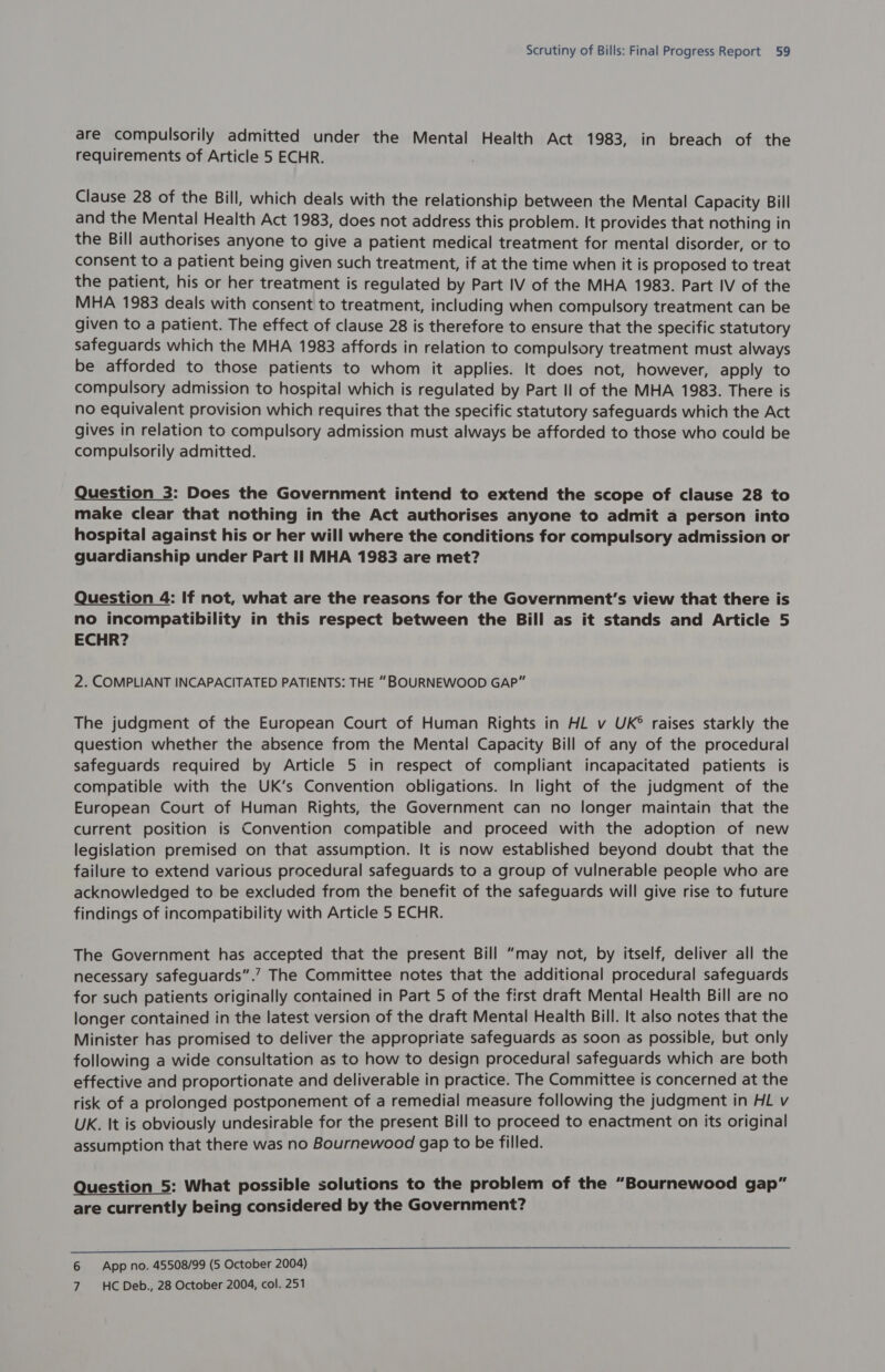 are compulsorily admitted under the Mental Health Act 1983, in breach of the requirements of Article 5 ECHR. Clause 28 of the Bill, which deals with the relationship between the Mental Capacity Bill and the Mental Health Act 1983, does not address this problem. It provides that nothing in the Bill authorises anyone to give a patient medical treatment for mental disorder, or to consent to a patient being given such treatment, if at the time when it is proposed to treat the patient, his or her treatment is regulated by Part IV of the MHA 1983. Part IV of the MHA 1983 deals with consent to treatment, including when compulsory treatment can be given to a patient. The effect of clause 28 is therefore to ensure that the specific statutory safeguards which the MHA 1983 affords in relation to compulsory treatment must always be afforded to those patients to whom it applies. It does not, however, apply to compulsory admission to hospital which is regulated by Part Il of the MHA 1983. There is no equivalent provision which requires that the specific statutory safeguards which the Act gives in relation to compulsory admission must always be afforded to those who could be compulsorily admitted. Question 3: Does the Government intend to extend the scope of clause 28 to make clear that nothing in the Act authorises anyone to admit a person into hospital against his or her will where the conditions for compulsory admission or guardianship under Part Il MHA 1983 are met? Question 4: If not, what are the reasons for the Government's view that there is no incompatibility in this respect between the Bill as it stands and Article 5 ECHR? 2. COMPLIANT INCAPACITATED PATIENTS: THE “BOURNEWOOD GAP” The judgment of the European Court of Human Rights in HL v UK® raises starkly the question whether the absence from the Mental Capacity Bill of any of the procedural safeguards required by Article 5 in respect of compliant incapacitated patients is compatible with the UK’s Convention obligations. In light of the judgment of the European Court of Human Rights, the Government can no longer maintain that the current position is Convention compatible and proceed with the adoption of new legislation premised on that assumption. It is now established beyond doubt that the failure to extend various procedural safeguards to a group of vulnerable people who are acknowledged to be excluded from the benefit of the safeguards will give rise to future findings of incompatibility with Article 5 ECHR. The Government has accepted that the present Bill “may not, by itself, deliver all the necessary safeguards”.’ The Committee notes that the additional procedural safeguards for such patients originally contained in Part 5 of the first draft Mental Health Bill are no longer contained in the latest version of the draft Mental Health Bill. It also notes that the Minister has promised to deliver the appropriate safeguards as soon as possible, but only following a wide consultation as to how to design procedural safeguards which are both effective and proportionate and deliverable in practice. The Committee is concerned at the risk of a prolonged postponement of a remedial measure following the judgment in HL v UK. It is obviously undesirable for the present Bill to proceed to enactment on its original assumption that there was no Bournewood gap to be filled. Question 5: What possible solutions to the problem of the “Bournewood gap” are currently being considered by the Government?  6 App no. 45508/99 (5 October 2004) 7 HC Deb., 28 October 2004, col. 251