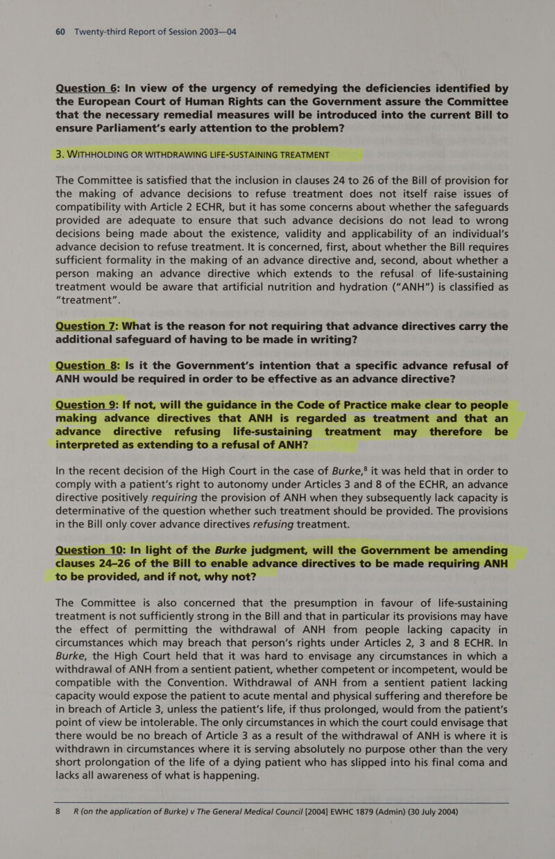 Question 6: In view of the urgency of remedying the deficiencies identified by the European Court of Human Rights can the Government assure the Committee that the necessary remedial measures will be introduced into the current Bill to ensure Parliament’s early attention to the problem? 3. WITHHOLDING OR WITHDRAWING LIFE-St JSTAINING 7  ft ning The Committee is satisfied that the inclusion in clauses 24 to 26 of the Bill of provision for the making of advance decisions to refuse treatment does not itself raise issues of compatibility with Article 2 ECHR, but it has some concerns about whether the safeguards provided are adequate to ensure that such advance decisions do not lead to wrong decisions being made about the existence, validity and applicability of an individual's advance decision to refuse treatment. It is concerned, first, about whether the Bill requires sufficient formality in the making of an advance directive and, second, about whether a person making an advance directive which extends to the refusal of life-sustaining treatment would be aware that artificial nutrition and hydration (“ANH”) is classified as “treatment”.  estion 7: What is the reason for not requiring that advance directives carry the additional safeguard of having to be made in writing?    Question 8: Is it the Government's intention that a specific advance refusal of ANH would be required in order to be effective as an advance directive?   ance intl the Code of Practice make clear to people - es that ANH is is regarded as treatment and that an schncit onk fusir ig Hieattstalnlnig treatment may_ therefore be interpreted as Srunreesclh ile toarefusalof ANH? —s_—|   In the recent decision of the High Court in the case of Burke,’ it was held that in order to comply with a patient’s right to autonomy under Articles 3 and 8 of the ECHR, an advance directive positively requiring the provision of ANH when they subsequently lack capacity is determinative of the question whether such treatment should be provided. The provisions in the Bill only cover advance directives refusing treatment.  to Be eee and if not, psig not? The Committee is also concerned that the presumption in favour of life-sustaining treatment is not sufficiently strong in the Bill and that in particular its provisions may have the effect of permitting the withdrawal of ANH from people lacking capacity in circumstances which may breach that person’s rights under Articles 2, 3 and 8 ECHR. In Burke, the High Court held that it was hard to envisage any circumstances in which a withdrawal of ANH from a sentient patient, whether competent or incompetent, would be compatible with the Convention. Withdrawal of ANH from a sentient patient lacking capacity would expose the patient to acute mental and physical suffering and therefore be in breach of Article 3, unless the patient's life, if thus prolonged, would from the patient's point of view be intolerable. The only circumstances in which the court could envisage that there would be no breach of Article 3 as a result of the withdrawal of ANH is where it is withdrawn in circumstances where it is serving absolutely no purpose other than the very short prolongation of the life of a dying patient who has slipped into his final coma and lacks all awareness of what is happening. 8 R (on the application of Burke) v The General Medical Council [2004] EWHC 1879 (Admin) (30 July 2004)
