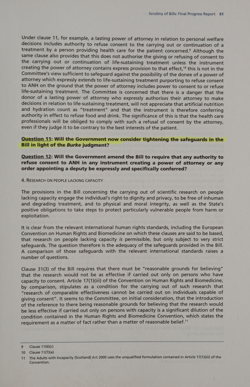 Under clause 11, for example, a lasting power of attorney in relation to personal welfare decisions includes authority to refuse consent to the carrying out or continuation of a treatment by a person providing health care for the patient concerned.° Although the same clause also provides that this does not authorise the giving or refusing of consent to the carrying out or continuation of life-sustaining treatment unless the instrument creating the power of attorney contains express provision to that effect,’ this is not in the Committee's view sufficient to safeguard against the possibility of the donee of a power of attorney which expressly extends to life-sustaining treatment purporting to refuse consent to ANH on the ground that the power of attorney includes power to consent to or refuse life-sustaining treatment. The Committee is concerned that there is a danger that the donor of a lasting power of attorney who expressly authorises their attorney to make decisions in relation to life-sustaining treatment, will not appreciate that artificial nutrition and hydration count as “treatment” and that the instrument is therefore conferring authority in effect to refuse food and drink. The significance of this is that the health care professionals will be obliged to comply with such a refusal of consent by the attorney, even if they judge it to be contrary to the best interests of the patient. ow consider tightening the safeguards in the — Question 12: Will the Government amend the Bill to require that any authority to refuse consent to ANH in any instrument creating a power of attorney or any order appointing a deputy be expressly and specifically conferred? 4. RESEARCH ON PEOPLE LACKING CAPACITY The provisions in the Bill concerning the carrying out of scientific research on people lacking capacity engage the individual's right to dignity and privacy, to be free of inhuman and degrading treatment, and to physical and moral integrity, as well as the State’s positive obligations to take steps to protect particularly vulnerable people from harm or exploitation. It is clear from the relevant international human rights standards, including the European Convention on Human Rights and Biomedicine on which these clauses are said to be based, that research on people lacking capacity is permissible, but only subject to very strict safeguards. The question therefore is the adequacy of the safeguards provided in the Bill. A comparison of those safeguards with the relevant international standards raises a number of questions. Clause 31(3) of the Bill requires that there must be “reasonable grounds for believing” that the research would not be as effective if carried out only on persons who have capacity to consent. Article 17(1)(iii) of the Convention on Human Rights and Biomedicine, by comparison, stipulates as a condition for the carrying out of such research that “research of comparable effectiveness cannot be carried out on individuals capable of giving consent”. It seems to the Committee, on initial consideration, that the introduction of the reference to there being reasonable grounds for believing that the research would be less effective if carried out only on persons with capacity is a significant dilution of the condition contained in the Human Rights and Biomedicine Convention, which states the requirement as a matter of fact rather than a matter of reasonable belief. 9 Clause 11(6)(c) 10 Clause 11(7)(a) 11. The Adults with Incapacity (Scotland) Act 2000 uses the unqualified formulation contained in Article 17(1)(iii) of the Convention.
