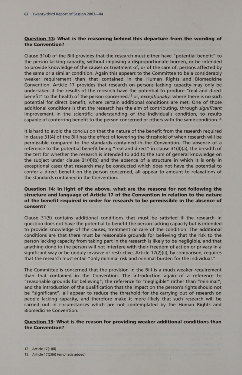 Question 13: What is the reasoning behind this departure from the wording of the Convention? Clause 31(4) of the Bill provides that the research must either have “potential benefit” to the person lacking capacity, without imposing a disproportionate burden, or be intended to provide knowledge of the causes or treatment of, or of the care of, persons affected by the same or a similar condition. Again this appears to the Committee to be a considerably weaker requirement than that contained in the Human Rights and Biomedicine Convention. Article 17 provides that research on persons lacking capacity may only be undertaken if the results of the research have the potential to produce “real and direct benefit” to the health of the person concerned, or, exceptionally, where there is no such potential for direct benefit, where certain additional conditions are met. One of those additional conditions is that the research has the aim of contributing, through significant improvement in the scientific understanding of the individual’s condition, to results capable of conferring benefit to the person concerned or others with the same condition. '? It is hard to avoid the conclusion that the nature of the benefit from the research required in clause 31(4) of the Bill has the effect of lowering the threshold of when research will be permissible compared to the standards contained in the Convention. The absence of a reference to the potential benefit being “real and direct” in clause 31(4)(a), the breadth of the test for whether the research is intended to add to the sum of general knowledge on the subject under clause 31(4)(b) and the absence of a structure in which it is only in exceptional cases that research may be conducted which does not have the potential to confer a direct benefit on the person concerned, all appear to amount to relaxations of the standards contained in the Convention. Question 14: In light of the above, what are the reasons for not following the structure and language of Article 17 of the Convention in relation to the nature of the benefit required in order for research to be permissible in the absence of consent? Clause 31(5) contains additional conditions that must be satisfied if the research in question does not have the potential to benefit the person lacking capacity but is intended to provide knowledge of the causes, treatment or care of the condition. The additional conditions are that there must be reasonable grounds for believing that the risk to the person lacking capacity from taking part in the research is likely to be negligible, and that anything done to the person will not interfere with their freedom of action or privacy in a significant way or be unduly invasive or restrictive. Article 17(2)(ii), by comparison, requires that the research must entail “only minimal risk and minimal burden for the individual.” The Committee is concerned that the provision in the Bill is a much weaker requirement than that contained in the Convention. The introduction again of a reference to “reasonable grounds for believing”, the reference to “negligible” rather than “minimal”, and the introduction of the qualification that the impact on the person’s rights should not be “significant”, all appear to reduce the threshold for the carrying out of research on people lacking capacity, and therefore make it more likely that such research will be carried out in circumstances which are not contemplated by the Human Rights and Biomedicine Convention. Question 15: What is the reason for providing weaker additional conditions than the Convention? 12 Article 17(1)(ii) 13 Article 17(2)(ii) (emphasis added)