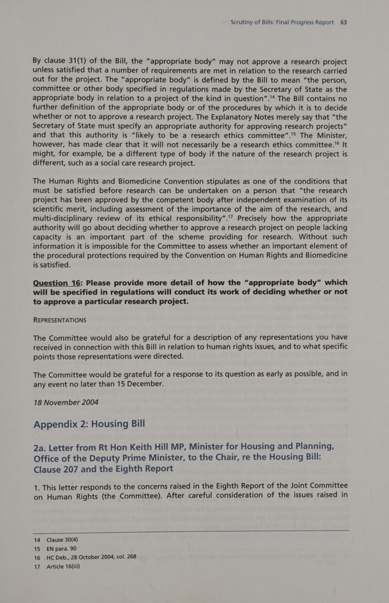 By clause 31(1) of the Bill, the “appropriate body” may not approve a research project unless satisfied that a number of requirements are met in relation to the research carried out for the project. The “appropriate body” is defined by the Bill to mean “the person, committee or other body specified in regulations made by the Secretary of State as the appropriate body in relation to a project of the kind in question”.* The Bill contains no further definition of the appropriate body or of the procedures by which it is to decide whether or not to approve a research project. The Explanatory Notes merely say that “the Secretary of State must specify an appropriate authority for approving research projects” and that this authority is “likely to be a research ethics committee”.'° The Minister, however, has made clear that it will not necessarily be a research ethics committee. It might, for example, be a different type of body if the nature of the research project is. different, such as a social care research project. The Human Rights and Biomedicine Convention stipulates as one of the conditions that must be satisfied before research can be undertaken on a person that “the research project has been approved by the competent body after independent examination of its scientific merit, including assessment of the importance of the aim of the research, and multi-disciplinary review of its ethical responsibility”..’ Precisely how the appropriate authority will go about deciding whether to approve a research project on people lacking capacity is an important part of the scheme providing for research. Without such information it is impossible for the Committee to assess whether an important element of the procedural protections required by the Convention on Human Rights and Biomedicine is satisfied. Question 16: Please provide more detail of how the “appropriate body” which will be specified in regulations will conduct its work of deciding whether or not to approve a particular research project. REPRESENTATIONS The Committee would also be grateful for a description of any representations you have received in connection with this Bill in relation to human rights issues, and to what specific points those representations were directed. The Committee would be grateful for a response to its question as early as possible, and in any event no later than 15 December. 18 November 2004 Appendix 2: Housing Bill 2a. Letter from Rt Hon Keith Hill MP, Minister for Housing and Planning, Office of the Deputy Prime Minister, to the Chair, re the Housing Bill: Clause 207 and the Eighth Report 1. This letter responds to the concerns raised in the Eighth Report of the Joint Committee on Human Rights (the Committee). After careful consideration of the issues raised in NN 14 Clause 30(4) 15 EN para. 90 16 HC Deb., 28 October 2004, col. 268 17. Article 16(iii)