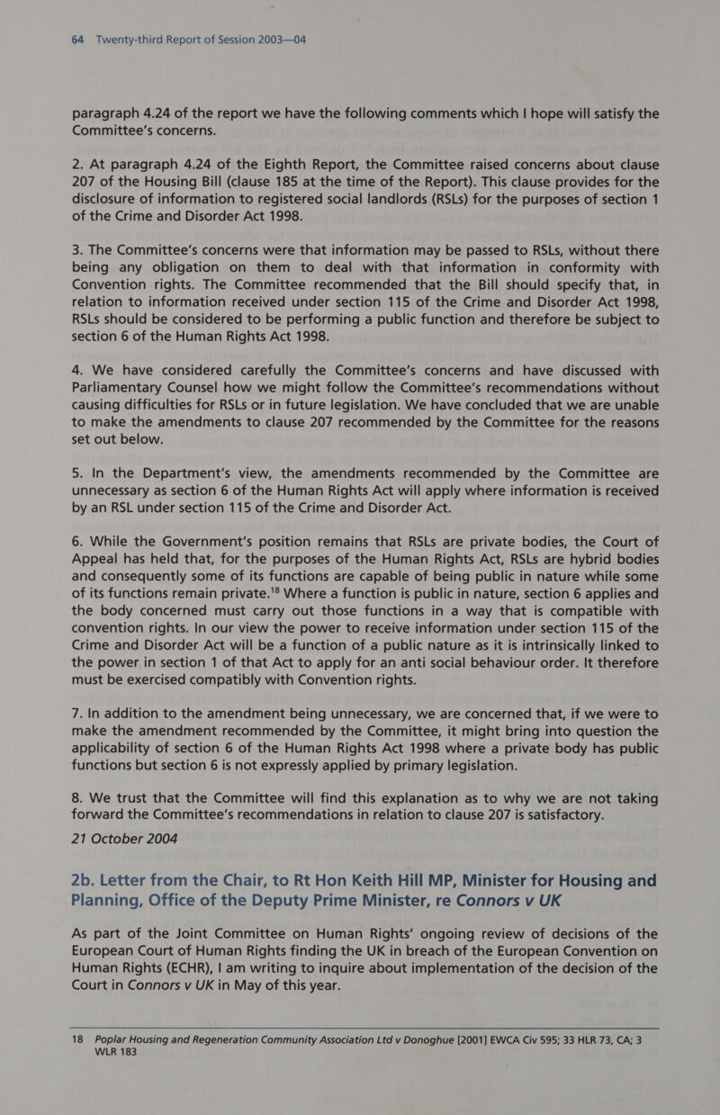 paragraph 4.24 of the report we have the following comments which | hope will satisfy the Committee’s concerns. 2. At paragraph 4.24 of the Eighth Report, the Committee raised concerns about clause 207 of the Housing Bill (clause 185 at the time of the Report). This clause provides for the disclosure of information to registered social landlords (RSLs) for the purposes of section 1 of the Crime and Disorder Act 1998. 3. The Committee's concerns were that information may be passed to RSLs, without there being any obligation on them to deal with that information in conformity with Convention rights. The Committee recommended that the Bill should specify that, in relation to information received under section 115 of the Crime and Disorder Act 1998, RSLs should be considered to be performing a public function and therefore be subject to section 6 of the Human Rights Act 1998. 4. We have considered carefully the Committee’s concerns and have discussed with Parliamentary Counsel how we might follow the Committee’s recommendations without causing difficulties for RSLs or in future legislation. We have concluded that we are unable to make the amendments to clause 207 recommended by the Committee for the reasons set out below. 5. In the Department’s view, the amendments recommended by the Committee are unnecessary as section 6 of the Human Rights Act will apply where information is received by an RSL under section 115 of the Crime and Disorder Act. 6. While the Government's position remains that RSLs are private bodies, the Court of Appeal has held that, for the purposes of the Human Rights Act, RSLs are hybrid bodies and consequently some of its functions are capable of being public in nature while some of its functions remain private.'® Where a function is public in nature, section 6 applies and the body concerned must carry out those functions in a way that is compatible with convention rights. In our view the power to receive information under section 115 of the Crime and Disorder Act will be a function of a public nature as it is intrinsically linked to the power in section 1 of that Act to apply for an anti social behaviour order. It therefore must be exercised compatibly with Convention rights. 7. In addition to the amendment being unnecessary, we are concerned that, if we were to make the amendment recommended by the Committee, it might bring into question the applicability of section 6 of the Human Rights Act 1998 where a private body has public functions but section 6 is not expressly applied by primary legislation. 8. We trust that the Committee will find this explanation as to why we are not taking forward the Committee's recommendations in relation to clause 207 is satisfactory. 21 October 2004 2b. Letter from the Chair, to Rt Hon Keith Hill MP, Minister for Housing and Planning, Office of the Deputy Prime Minister, re Connors v UK As part of the Joint Committee on Human Rights’ ongoing review of decisions of the European Court of Human Rights finding the UK in breach of the European Convention on Human Rights (ECHR), | am writing to inquire about implementation of the decision of the Court in Connors v UK in May of this year. 18 Poplar Housing and Regeneration Community Association Ltd v Donoghue [2001] EWCA Civ 595; 33 HLR 73, CA; 3 WLR 183