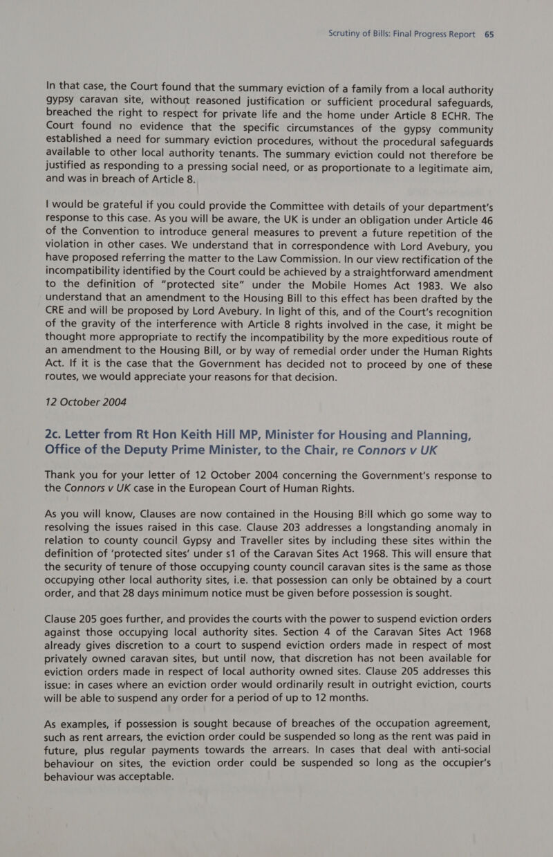 In that case, the Court found that the summary eviction of a family from a local authority gypsy caravan site, without reasoned justification or sufficient procedural safeguards, breached the right to respect for private life and the home under Article 8 ECHR. The Court found no evidence that the specific circumstances of the gypsy community established a need for summary eviction procedures, without the procedural safeguards available to other local authority tenants. The summary eviction could not therefore be justified as responding to a pressing social need, or as proportionate to a legitimate aim, and was in breach of Article 8. | would be grateful if you could provide the Committee with details of your department's response to this case. As you will be aware, the UK is under an obligation under Article 46 of the Convention to introduce general measures to prevent a future repetition of the violation in other cases. We understand that in correspondence with Lord Avebury, you have proposed referring the matter to the Law Commission. In our view rectification of the incompatibility identified by the Court could be achieved by a straightforward amendment to the definition of “protected site” under the Mobile Homes Act 1983. We also understand that an amendment to the Housing Bill to this effect has been drafted by the CRE and will be proposed by Lord Avebury. In light of this, and of the Court’s recognition of the gravity of the interference with Article 8 rights involved in the case, it might be thought more appropriate to rectify the incompatibility by the more expeditious route of an amendment to the Housing Bill, or by way of remedial order under the Human Rights Act. If it is the case that the Government has decided not to proceed by one of these routes, we would appreciate your reasons for that decision. 12 October 2004 2c. Letter from Rt Hon Keith Hill MP, Minister for Housing and Planning, Office of the Deputy Prime Minister, to the Chair, re Connors v UK Thank you for your letter of 12 October 2004 concerning the Government's response to the Connors v UK case in the European Court of Human Rights. As you will know, Clauses are now contained in the Housing Bill which go some way to resolving the issues raised in this case. Clause 203 addresses a longstanding anomaly in relation to county council Gypsy and Traveller sites by including these sites within the definition of ‘protected sites’ under s1 of the Caravan Sites Act 1968. This will ensure that the security of tenure of those occupying county council caravan sites is the same as those occupying other local authority sites, i.e. that possession can only be obtained by a court order, and that 28 days minimum notice must be given before possession is sought. Clause 205 goes further, and provides the courts with the power to suspend eviction orders against those occupying local authority sites. Section 4 of the Caravan Sites Act 1968 already gives discretion to a court to suspend eviction orders made in respect of most privately owned caravan sites, but until now, that discretion has not been available for eviction orders made in respect of local authority owned sites. Clause 205 addresses this issue: in cases where an eviction order would ordinarily result in outright eviction, courts will be able to suspend any order for a period of up to 12 months. As examples, if possession is sought because of breaches of the occupation agreement, such as rent arrears, the eviction order could be suspended so long as the rent was paid in future, plus regular payments towards the arrears. In cases that deal with anti-social behaviour on sites, the eviction order could be suspended so long as the occupier’s behaviour was acceptable.