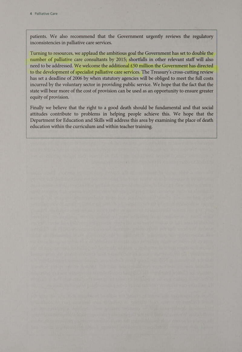 patients. We also recommend that the Government urgently reviews the regulatory inconsistencies in palliative care services. Turning to resources, we applaud the ambitious goal the Government has set to double the | number of palliative care consultants by 2015; shortfalls in other relevant staff will also need to be addressed. We wel - additional £50 million the Government has directed to the development of specialist palliative care services. “The Treasury's cross- pres review has set a deadline of 2006 ‘Dis SRE eter agencies will be obliged to meet the full costs incurred by the voluntary sector in providing public service. We hope that the fact that the state will bear more of the cost of provision can be used as an opportunity to ensure greater equity of provision.   Finally we believe that the right to a good death should be fundamental and that social attitudes contribute to problems in helping people achieve this. We hope that the Department for Education and Skills will address this area by examining the place of death education within the curriculum and within teacher training. 