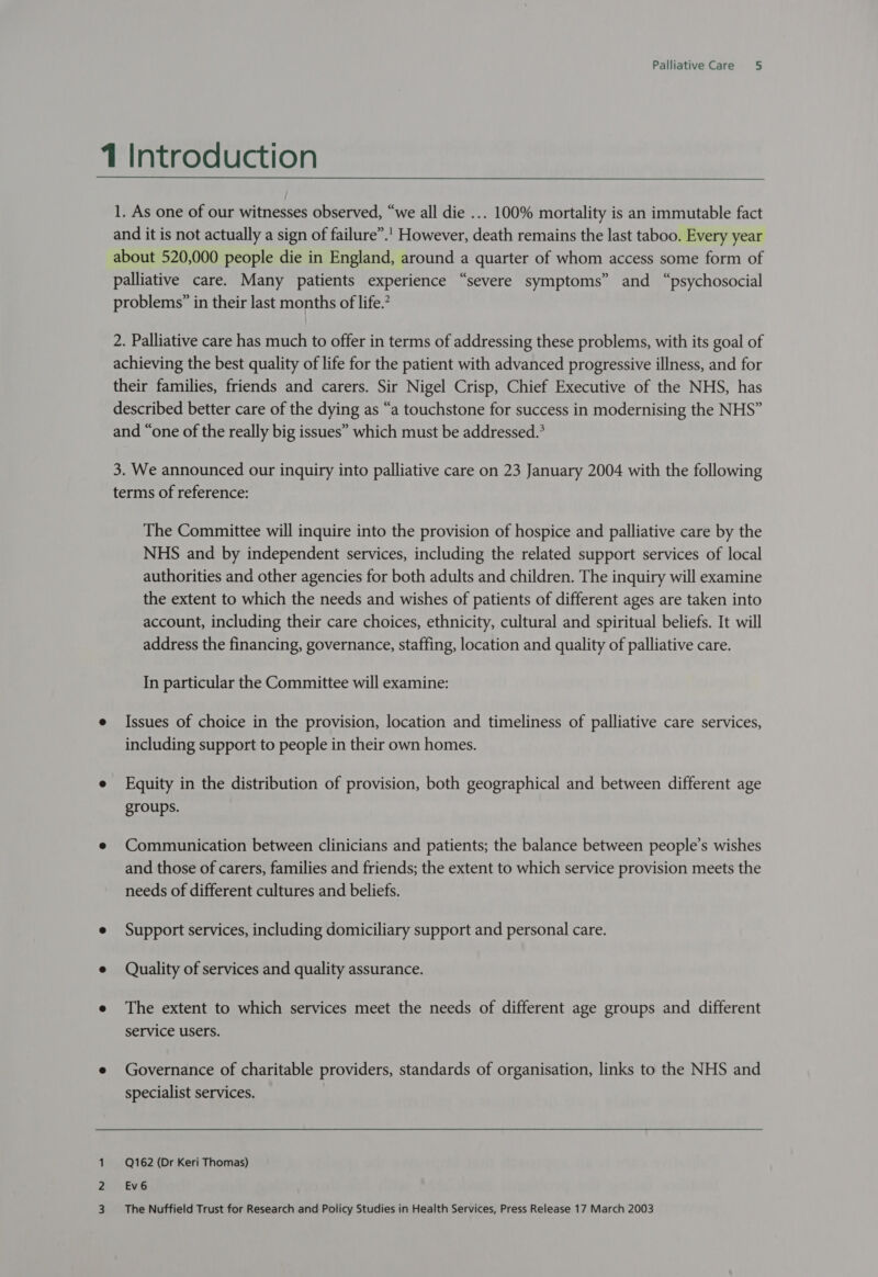 1 Introduction 1. As one of our witnesses observed, “we all die ... 100% mortality is an immutable fact and it is not actually a sign of failure”.'! However, death remains the last taboo. Every year about 520,000 people die in England, around a quarter of whom access some form of palliative care. Many patients experience “severe symptoms” and “psychosocial problems” in their last months of life.’ 2. Palliative care has much to offer in terms of addressing these problems, with its goal of achieving the best quality of life for the patient with advanced progressive illness, and for their families, friends and carers. Sir Nigel Crisp, Chief Executive of the NHS, has described better care of the dying as “a touchstone for success in modernising the NHS” and “one of the really big issues” which must be addressed.° 3. We announced our inquiry into palliative care on 23 January 2004 with the following terms of reference: The Committee will inquire into the provision of hospice and palliative care by the NHS and by independent services, including the related support services of local authorities and other agencies for both adults and children. The inquiry will examine the extent to which the needs and wishes of patients of different ages are taken into account, including their care choices, ethnicity, cultural and spiritual beliefs. It will address the financing, governance, staffing, location and quality of palliative care. In particular the Committee will examine: e Issues of choice in the provision, location and timeliness of palliative care services, including support to people in their own homes. e Equity in the distribution of provision, both geographical and between different age groups. e Communication between clinicians and patients; the balance between people’s wishes and those of carers, families and friends; the extent to which service provision meets the needs of different cultures and beliefs. e Support services, including domiciliary support and personal care. e Quality of services and quality assurance. e The extent to which services meet the needs of different age groups and different service users. e Governance of charitable providers, standards of organisation, links to the NHS and specialist services. 1 Q162 (Dr Keri Thomas) 2yit EVI 3. +The Nuffield Trust for Research and Policy Studies in Health Services, Press Release 17 March 2003