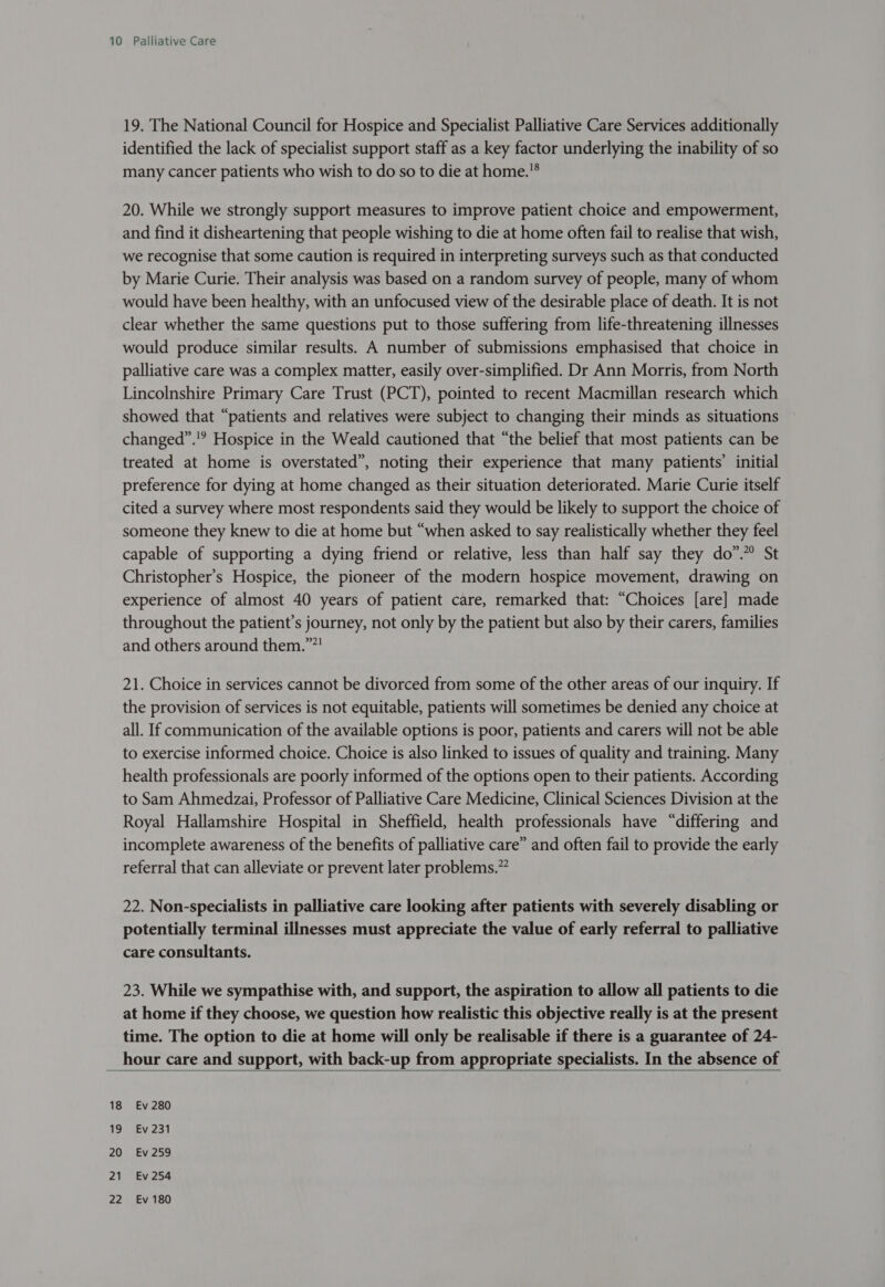 19. The National Council for Hospice and Specialist Palliative Care Services additionally identified the lack of specialist support staff as a key factor underlying the inability of so many cancer patients who wish to do so to die at home.® 20. While we strongly support measures to improve patient choice and empowerment, and find it disheartening that people wishing to die at home often fail to realise that wish, we recognise that some caution is required in interpreting surveys such as that conducted by Marie Curie. Their analysis was based on a random survey of people, many of whom would have been healthy, with an unfocused view of the desirable place of death. It is not clear whether the same questions put to those suffering from life-threatening illnesses would produce similar results. A number of submissions emphasised that choice in palliative care was a complex matter, easily over-simplified. Dr Ann Morris, from North Lincolnshire Primary Care Trust (PCT), pointed to recent Macmillan research which showed that “patients and relatives were subject to changing their minds as situations changed”.'? Hospice in the Weald cautioned that “the belief that most patients can be treated at home is overstated”, noting their experience that many patients’ initial preference for dying at home changed as their situation deteriorated. Marie Curie itself cited a survey where most respondents said they would be likely to support the choice of someone they knew to die at home but “when asked to say realistically whether they feel capable of supporting a dying friend or relative, less than half say they do”.” St Christopher’s Hospice, the pioneer of the modern hospice movement, drawing on experience of almost 40 years of patient care, remarked that: “Choices [are] made throughout the patient’s journey, not only by the patient but also by their carers, families and others around them.””! 21. Choice in services cannot be divorced from some of the other areas of our inquiry. If the provision of services is not equitable, patients will sometimes be denied any choice at all. If communication of the available options is poor, patients and carers will not be able to exercise informed choice. Choice is also linked to issues of quality and training. Many health professionals are poorly informed of the options open to their patients. According to Sam Ahmedzai, Professor of Palliative Care Medicine, Clinical Sciences Division at the Royal Hallamshire Hospital in Sheffield, health professionals have “differing and incomplete awareness of the benefits of palliative care” and often fail to provide the early referral that can alleviate or prevent later problems.” 22. Non-specialists in palliative care looking after patients with severely disabling or potentially terminal illnesses must appreciate the value of early referral to palliative care consultants. 23. While we sympathise with, and support, the aspiration to allow all patients to die at home if they choose, we question how realistic this objective really is at the present time. The option to die at home will only be realisable if there is a guarantee of 24- hour care and support, with back-up from appropriate specialists. In the absence of   Ev 280 Ev 231 Ev 259 Ev 254 Ev 180