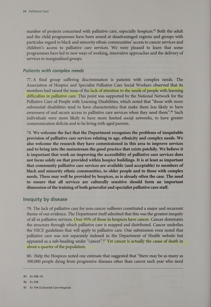 number of projects concerned with palliative care, especially hospices.* Both the adult and the child programmes have been aimed at disadvantaged regions and groups with particular regard to black and minority ethnic communities’ access to cancer services and children’s access to palliative care services. We were pleased to learn that some programmes have led to new ways of working, innovative approaches and the delivery of services to marginalised groups. Patients with complex needs 77. A final group suffering discrimination is patients with complex needs. The Association of Hospice and Specialist Palliative Care Social Workers observed that its members had raised the issue of the lack of attention to the needs of people with learning difficulties in palliative care. This point was supported by the National Network for the Palliative Care of People with Learning Disabilities, which noted that “those with more substantial disabilities tend to have characteristics that make them less likely to have awareness of and secure access to palliative care services when they need them”.** Such individuals were more likely to have more limited social networks, to have greater communication deficits and to be living with aged parents. 78. We welcome the fact that the Department recognises the problems of inequitable provision of palliative care services relating to age, ethnicity and complex needs. We also welcome the research they have commissioned in this area to improve services and to bring into the mainstream the good practice that exists patchily. We believe it is important that work on improving the accessibility of palliative care services does not focus solely on that provided within hospice buildings. It is at least as important that community palliative care services are available (and acceptable) to members of black and minority ethnic communities, to older people and to those with complex needs. These may well be provided by hospices, as is already often the case. The need to ensure that all services are culturally sensitive should form an important dimension of the training of both generalist and specialist palliative care staff. Inequity by disease 79. The lack of palliative care for non-cancer sufferers constituted a major and recurrent theme of our evidence. The Department itself admitted that this was the greatest inequity of all in palliative services. Over 95% of those in hospices have cancer. Cancer dominates the structure through which palliative care is mapped and distributed. Cancer underlies the NICE guidelines that will apply to palliative care. One submission even noted that palliative care was not separately indexed in the Department of Health website but appeared as a sub-heading under “cancer”.*” Yet cancer is actually the cause of death in about a quarter of the population. 80. Help the Hospices noted one estimate that suggested that “there may be as many as 300,000 people dying from progressive diseases other than cancer each year who need 85 Ev 208-10 86 Ev 258 87 Ev 194 (Cotswold Care Hospice)